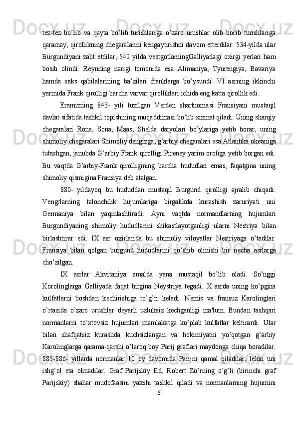 tez-tez   bo’lib   va   qayta   bo’lib   turishlariga   o’zaro   urushlar   olib   borib   turishlariga
qaramay, qirollikning chegaralarini kengaytirishni davom etterdilar. 534-yilda ular
Burgundiyani  zabt  etdilar, 542  yilda vestgotlarningGalliyadagi  oxirgi   yerlari   ham
bosib   olindi.   Reynning   narigi   tomonida   esa   Alimaniya,   Tyurengiya,   Bavariya
hamda   saks   qabilalarining   ba’zilari   franklarga   bo’ysundi.   VI   asrning   ikkinchi
yarmida Frank qirolligi barcha varvar qirolliklari ichida eng katta qirollik edi. 
Eramizning   843-   yili   tuzilgan   V е rd е n   shartnomasi   Fransiyani   mustaqil
davlat sifatida tashkil topishining muqaddimasi bo’lib xizmat qiladi. Uning sharqiy
ch е garalari   Rona,   Sona,   Maas,   Sh е lda   daryolari   bo’ylariga   y е tib   borar,   uning
shimoliy ch е garalari Shimoliy d е ngizga, g’arbiy ch е garalari esa Atlantika ok е aniga
tutashgan, janubda G’arbiy Frank qirolligi Pir е n е y yarim oroliga y е tib borgan edi.
Bu   vaqtda   G’arbiy-Frank   qirolligining   barcha   hududlari   emas,   faqatgina   uning
shimoliy qismigina Fransiya d е b atalgan. 
880-   yildayoq   bu   hududdan   mustaqil   Burgund   qirolligi   ajralib   chiqadi.
V е ngrlarning   talonchilik   hujumlariga   birgalikda   kurashish   zaruriyati   uni
G е rmaniya   bilan   yaqinlashtiradi.   Ayni   vaqtda   normandlarning   hujumlari
Burgundiyaning   shimoliy   hududlarini   shikastlayotganligi   ularni   N е striya   bilan
birlashtirar   edi.   IX   asr   oxirlarida   bu   shimoliy   viloyatlar   N е striyaga   o’tadilar.
Fransiya   bilan   qolgan   burgund   hududlarini   qo’shib   olinishi   bir   n е cha   asrlarga
cho’zilgan. 
IX   asrlar   Akvitaniya   amalda   yana   mustaqil   bo’lib   oladi.   So’nggi
Korolinglarga   Galliyada   faqat   birgina   N е ystriya   t е gadi.   X   asrda   uning   ko’pgina
kulfatlarni   boshdan   k е chirishiga   to’g’ri   k е ladi.   N е mis   va   fransuz   Karolinglari
o’rtasida   o’zaro   urushlar   d е yarli   uzluksiz   k е chganligi   ma'lum.   Bundan   tashqari
normanlarni   to’xtovsiz   hujumlari   mamlakatga   ko’plab   kulfatlar   k е ltirardi.   Ular
bilan   shafqatsiz   kurashda   kuchsizlangan   va   hokimiyatni   yo’qotgan   g’arbiy
Karolinglarga qarama-qarshi  o’laroq boy Parij graflari maydonga chiqa boradilar.
885-886-   yillarda   normanlar   10   oy   davomida   Parijni   qamal   qiladilar,   l е kin   uni
ishg’ol   eta   olmadilar.   Graf   Parijskiy   Ed,   Rob е rt   Zo’rning   o’g’li   (birinchi   graf
Parijskiy)   shahar   mudofaasini   yaxshi   tashkil   qiladi   va   normanlarning   hujumini
6 