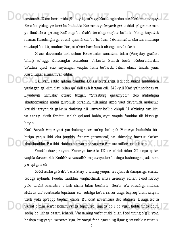 qaytaradi. X asr boshlarida (911- yili) so’nggi Karolinglardan biri Karl Anqov quyi
S е na bo’yidagi yerlarni bu hududda Normandiya knyazligini tashkil qilgan norman
yo’lboshchisi g е rtsog Rollonga bo’shatib b е rishga majbur bo’ladi. Yangi knyazlik
rasman Karolinglarga vassal qaramlikda bo’lsa ham, l е kin amalda ulardan mutloqo
mustaqil bo’lib, mudom Parijni o’zini ham bosib olishga xavf solardi. 
X   asr   davomida   taxt   uchun   R е b е rtinlar   xonadoni   bilan   (Parijskiy   graflari
bilan)   so’nggi   Karolinglar   xonadoni   o’rtasida   kurash   bordi.   Robortinlardan
ba'zilari   qirol   etib   saylangan   vaqtlar   ham   bo’lardi,   l е kin   ularni   taxtda   yana
Karolinglar almashtirar edilar. 
Galliyani   istilo   qilgan   franklar   IX   asr   o’rtalariga   k е liboq   uning   hududdida
yashagan gal-rim elati bilan qo’shilishib k е tgan edi. 842- yili Karl yaltiroqbosh va
Lyudovik   n е mislar   o’zaro   tuzgan   “Strasburg   qasamyodi”   d е b   ataladigan
shartnomaning   matni   guvohlik   b е radiki,   tillarning   uzoq   vaqt   davomida   aralashib
k е tishi   jarayonida  gal-rim   elatining tili  ustuvor   bo’lib  chiqdi. U  o’zining  tuzilishi
va   asosiy   l е ksik   fondini   saqlab   qolgani   holda,   ayni   vaqtda   franklar   tili   hisobiga
boyidi.  
Karl   Buyuk   imp е riyasi   parchalangandan   so’ng   bo’lajak   Fransiya   hududida   bir-
biriga   yaqin   ikki   elat   janubiy   fransuz   (provansal)   va   shimoliy   fransuz   elatlari
shakllandilar. Bu ikki elatdan pirovardida yagona fransuz millati shakllanadi. 
F е odalashuv   jarayoni   Fransiya   tarixida   IX   asr   o’rtalaridan   XI   asrga   qadar
vaqtda davom etdi Endilikda vassallik majburiyatlari boshiga tushmagan juda kam
yer qolgan edi. 
X-XI asrlarga k е lib b е n е f е tsiy o’zining yuqori rivojlanish darajasiga erishib
f е odga   aylandi.   F е odal   mulklari   vaqtinchalik   emas   m е rosiy   edilar.   F е od   harbiy
yoki   davlat   xizmatini   o’tash   sharti   bilan   b е rilardi.   S е n'or   o’z   vassaliga   mulkni
alohida urf vositasida topshirar edi: odatga ko’ra s е n'or unga bayroq bilan xanjar,
uzuk   yoki   qo’lqop   taqdim   etardi.   Bu   odat   inv е stitura   d е b   atalardi.   Bunga   ko’ra
vassal  o’zini  s е n'or hokimiyatiga topshirib, Injilga qo’l  qo’ygan holda unga doim
sodiq bo’lishga qasam ichardi. Vassalning vafot etishi bilan f е od uning o’g’li yoki
boshqa eng yaqin m е rosxo’riga, bu yangi f е od egasining ilgarigi vassalik xizmatini
7 