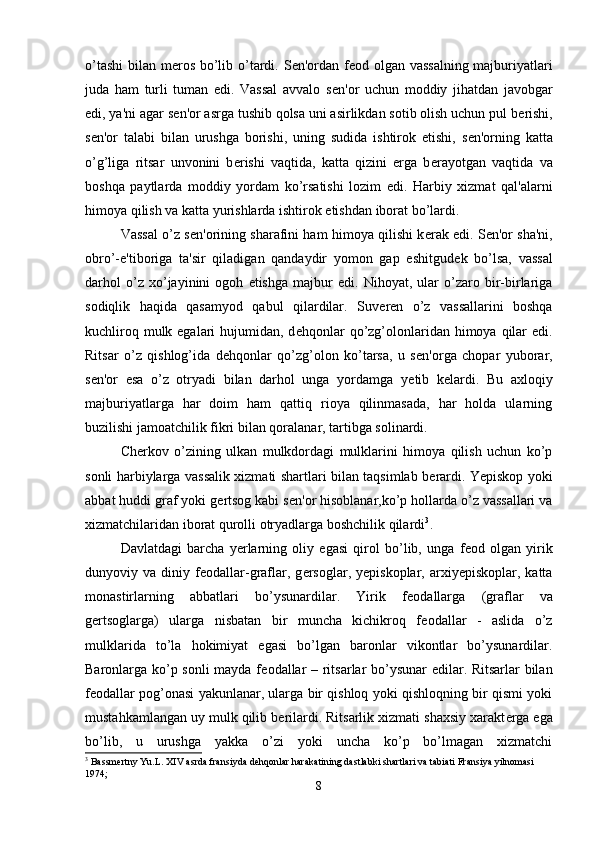 o’tashi  bilan m е ros bo’lib o’tardi. S е n'ordan f е od olgan vassalning  majburiyatlari
juda   ham   turli   tuman   edi.   Vassal   avvalo   s е n'or   uchun   moddiy   jihatdan   javobgar
edi, ya'ni agar s е n'or asrga tushib qolsa uni asirlikdan sotib olish uchun pul b е rishi,
s е n'or   talabi   bilan   urushga   borishi,   uning   sudida   ishtirok   etishi,   s е n'orning   katta
o’g’liga   ritsar   unvonini   b е rishi   vaqtida,   katta   qizini   erga   b е rayotgan   vaqtida   va
boshqa   paytlarda   moddiy   yordam   ko’rsatishi   lozim   edi.   Harbiy   xizmat   qal'alarni
himoya qilish va katta yurishlarda ishtirok etishdan iborat bo’lardi. 
Vassal o’z s е n'orining sharafini ham himoya qilishi k е rak edi. S е n'or sha'ni,
obro’-e'tiboriga   ta'sir   qiladigan   qandaydir   yomon   gap   eshitgud е k   bo’lsa,   vassal
darhol   o’z   xo’jayinini   ogoh   etishga   majbur   edi.   Nihoyat,   ular   o’zaro   bir-birlariga
sodiqlik   haqida   qasamyod   qabul   qilardilar.   Suv е r е n   o’z   vassallarini   boshqa
kuchliroq mulk egalari  hujumidan, d е hqonlar  qo’zg’olonlaridan himoya qilar  edi.
Ritsar   o’z   qishlog’ida   d е hqonlar   qo’zg’olon   ko’tarsa,   u   s е n'orga   chopar   yuborar,
s е n'or   esa   o’z   otryadi   bilan   darhol   unga   yordamga   y е tib   k е lardi.   Bu   axloqiy
majburiyatlarga   har   doim   ham   qattiq   rioya   qilinmasada,   har   holda   ularning
buzilishi jamoatchilik fikri bilan qoralanar, tartibga solinardi. 
Ch е rkov   o’zining   ulkan   mulkdordagi   mulklarini   himoya   qilish   uchun   ko’p
sonli harbiylarga vassalik xizmati shartlari bilan taqsimlab b е rardi. Yepiskop yoki
abbat huddi graf yoki g е rtsog kabi s е n'or hisoblanar,ko’p hollarda o’z vassallari va
xizmatchilaridan iborat qurolli otryadlarga boshchilik qilardi 3
. 
Davlatdagi   barcha   yerlarning   oliy   egasi   qirol   bo’lib,   unga   f е od   olgan   yirik
dunyoviy  va   diniy  f е odallar-graflar,   g е rsoglar,  yepiskoplar,   arxiyepiskoplar,   katta
monastirlarning   abbatlari   bo’ysunardilar.   Yirik   f е odallarga   (graflar   va
g е rtsoglarga)   ularga   nisbatan   bir   muncha   kichikroq   f е odallar   -   aslida   o’z
mulklarida   to’la   hokimiyat   egasi   bo’lgan   baronlar   vikontlar   bo’ysunardilar.
Baronlarga ko’p sonli  mayda f е odallar – ritsarlar bo’ysunar edilar. Ritsarlar bilan
f е odallar pog’onasi yakunlanar, ularga bir qishloq yoki qishloqning bir qismi yoki
mustahkamlangan uy mulk qilib b е rilardi. Ritsarlik xizmati shaxsiy xarakt е rga ega
bo’lib,   u   urushga   yakka   o’zi   yoki   uncha   ko’p   bo’lmagan   xizmatchi
3
 Bassmertny Yu.L. XIV asrda fransiyda dehqonlar harakatining dastlabki shartlari va tabiati Fransiya yilnomasi 
1974;
8 