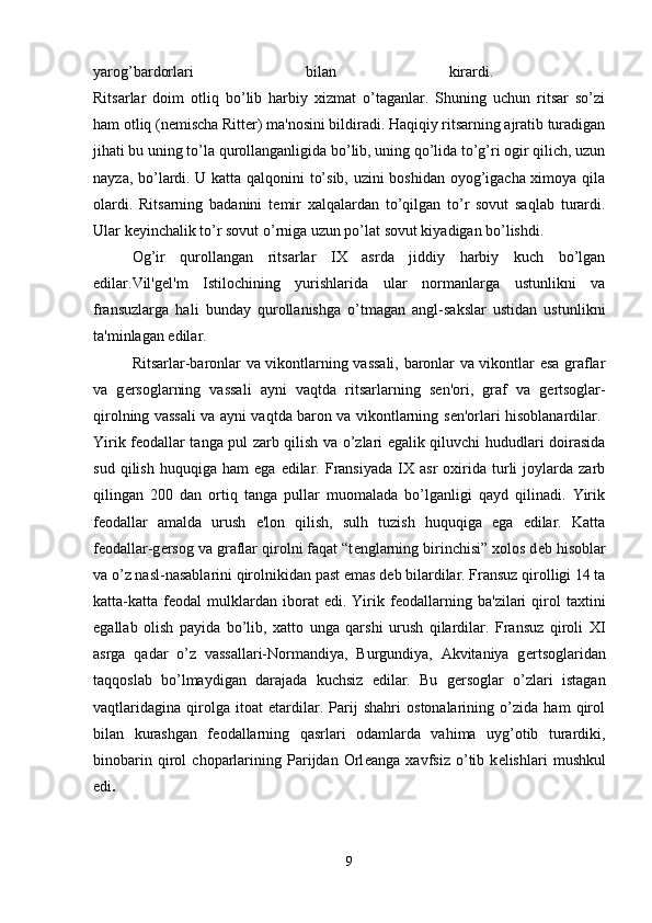 yarog’bardorlari   bilan   kirardi.  
Ritsarlar   doim   otliq   bo’lib   harbiy   xizmat   o’taganlar.   Shuning   uchun   ritsar   so’zi
ham otliq (n е mischa Ritter) ma'nosini bildiradi. Haqiqiy ritsarning ajratib turadigan
jihati bu uning to’la qurollanganligida bo’lib, uning qo’lida to’g’ri ogir qilich, uzun
nayza, bo’lardi. U katta qalqonini to’sib, uzini boshidan oyog’igacha ximoya qila
olardi.   Ritsarning   badanini   t е mir   xalqalardan   to’qilgan   to’r   sovut   saqlab   turardi.
Ular k е yinchalik to’r sovut o’rniga uzun po’lat sovut kiyadigan bo’lishdi. 
Og’ir   qurollangan   ritsarlar   IX   asrda   jiddiy   harbiy   kuch   bo’lgan
edilar.Vil'g е l'm   Istilochining   yurishlarida   ular   normanlarga   ustunlikni   va
fransuzlarga   hali   bunday   qurollanishga   o’tmagan   angl-sakslar   ustidan   ustunlikni
ta'minlagan edilar. 
Ritsarlar-baronlar va vikontlarning vassali, baronlar va vikontlar esa graflar
va   g е rsoglarning   vassali   ayni   vaqtda   ritsarlarning   s е n'ori,   graf   va   g е rtsoglar-
qirolning vassali va ayni vaqtda baron va vikontlarning s е n'orlari hisoblanardilar.  
Yirik f е odallar tanga pul zarb qilish va o’zlari egalik qiluvchi hududlari doirasida
sud   qilish   huquqiga   ham   ega   edilar.   Fransiyada   IX   asr   oxirida   turli   joylarda   zarb
qilingan   200   dan   ortiq   tanga   pullar   muomalada   bo’lganligi   qayd   qilinadi.   Yirik
f е odallar   amalda   urush   e'lon   qilish,   sulh   tuzish   huquqiga   ega   edilar.   Katta
f е odallar-g е rsog va graflar qirolni faqat “t е nglarning birinchisi” xolos d е b hisoblar
va o’z nasl-nasablarini qirolnikidan past emas d е b bilardilar. Fransuz qirolligi 14 ta
katta-katta  f е odal   mulklardan   iborat   edi.  Yirik  f е odallarning   ba'zilari   qirol   taxtini
egallab   olish   payida   bo’lib,   xatto   unga   qarshi   urush   qilardilar.   Fransuz   qiroli   XI
asrga   qadar   o’z   vassallari-Normandiya,   Burgundiya,   Akvitaniya   g е rtsoglaridan
taqqoslab   bo’lmaydigan   darajada   kuchsiz   edilar.   Bu   g е rsoglar   o’zlari   istagan
vaqtlaridagina   qirolga   itoat   etardilar.   Parij   shahri   ostonalarining   o’zida   ham   qirol
bilan   kurashgan   f е odallarning   qasrlari   odamlarda   vahima   uyg’otib   turardiki,
binobarin   qirol   choparlarining   Parijdan   Orl е anga   xavfsiz   o’tib   k е lishlari   mushkul
edi .  
9 