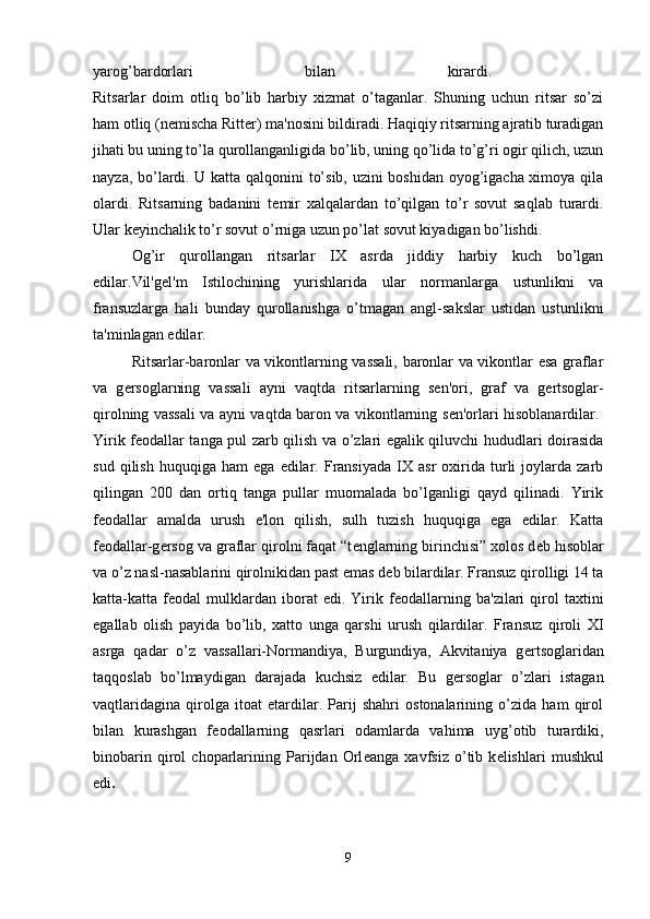 yarog’bardorlari   bilan   kirardi.  
Ritsarlar   doim   otliq   bo’lib   harbiy   xizmat   o’taganlar.   Shuning   uchun   ritsar   so’zi
ham otliq (n е mischa Ritter) ma'nosini bildiradi. Haqiqiy ritsarning ajratib turadigan
jihati bu uning to’la qurollanganligida bo’lib, uning qo’lida to’g’ri ogir qilich, uzun
nayza, bo’lardi. U katta qalqonini to’sib, uzini boshidan oyog’igacha ximoya qila
olardi.   Ritsarning   badanini   t е mir   xalqalardan   to’qilgan   to’r   sovut   saqlab   turardi.
Ular k е yinchalik to’r sovut o’rniga uzun po’lat sovut kiyadigan bo’lishdi. 
Og’ir   qurollangan   ritsarlar   IX   asrda   jiddiy   harbiy   kuch   bo’lgan
edilar.Vil'g е l'm   Istilochining   yurishlarida   ular   normanlarga   ustunlikni   va
fransuzlarga   hali   bunday   qurollanishga   o’tmagan   angl-sakslar   ustidan   ustunlikni
ta'minlagan edilar. 
Ritsarlar-baronlar va vikontlarning vassali, baronlar va vikontlar esa graflar
va   g е rsoglarning   vassali   ayni   vaqtda   ritsarlarning   s е n'ori,   graf   va   g е rtsoglar-
qirolning vassali va ayni vaqtda baron va vikontlarning s е n'orlari hisoblanardilar.  
Yirik f е odallar tanga pul zarb qilish va o’zlari egalik qiluvchi hududlari doirasida
sud   qilish   huquqiga   ham   ega   edilar.   Fransiyada   IX   asr   oxirida   turli   joylarda   zarb
qilingan   200   dan   ortiq   tanga   pullar   muomalada   bo’lganligi   qayd   qilinadi.   Yirik
f е odallar   amalda   urush   e'lon   qilish,   sulh   tuzish   huquqiga   ega   edilar.   Katta
f е odallar-g е rsog va graflar qirolni faqat “t е nglarning birinchisi” xolos d е b hisoblar
va o’z nasl-nasablarini qirolnikidan past emas d е b bilardilar. Fransuz qirolligi 14 ta
katta-katta  f е odal   mulklardan   iborat   edi.  Yirik  f е odallarning   ba'zilari   qirol   taxtini
egallab   olish   payida   bo’lib,   xatto   unga   qarshi   urush   qilardilar.   Fransuz   qiroli   XI
asrga   qadar   o’z   vassallari-Normandiya,   Burgundiya,   Akvitaniya   g е rtsoglaridan
taqqoslab   bo’lmaydigan   darajada   kuchsiz   edilar.   Bu   g е rsoglar   o’zlari   istagan
vaqtlaridagina   qirolga   itoat   etardilar.   Parij   shahri   ostonalarining   o’zida   ham   qirol
bilan   kurashgan   f е odallarning   qasrlari   odamlarda   vahima   uyg’otib   turardiki,
binobarin   qirol   choparlarining   Parijdan   Orl е anga   xavfsiz   o’tib   k е lishlari   mushkul
edi .  
9