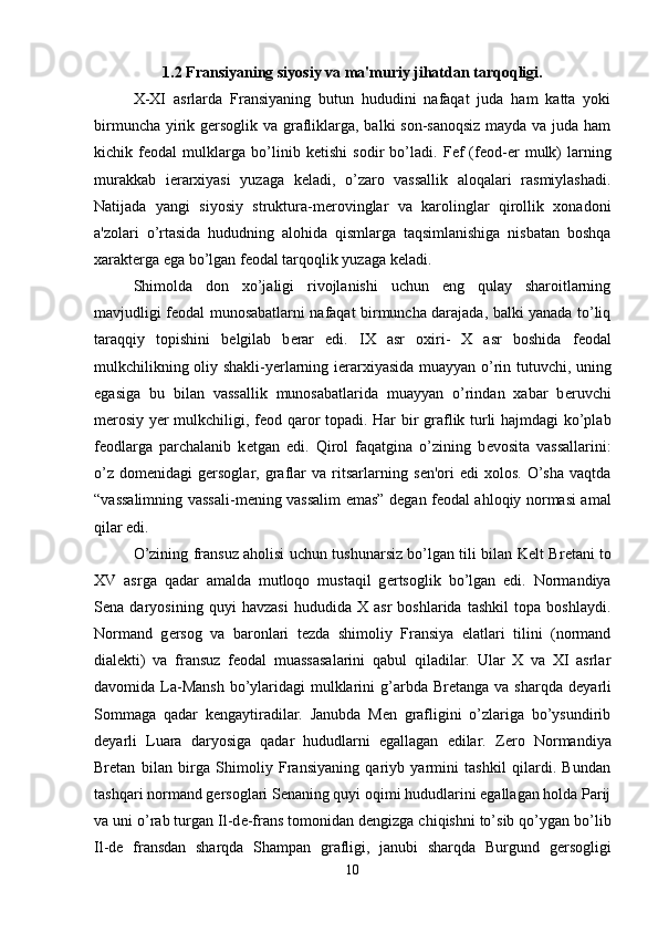 1.2 Fransiyaning siyosiy va ma'muriy jihatdan tarqoqligi.
X-XI   asrlarda   Fransiyaning   butun   hududini   nafaqat   juda   ham   katta   yoki
birmuncha yirik g е rsoglik va grafliklarga, balki son-sanoqsiz  mayda va juda ham
kichik   f е odal   mulklarga   bo’linib   k е tishi   sodir   bo’ladi.   F е f   (f е od- е r   mulk)   larning
murakkab   i е rarxiyasi   yuzaga   k е ladi,   o’zaro   vassallik   aloqalari   rasmiylashadi.
Natijada   yangi   siyosiy   struktura-m е rovinglar   va   karolinglar   qirollik   xonadoni
a'zolari   o’rtasida   hududning   alohida   qismlarga   taqsimlanishiga   nisbatan   boshqa
xarakt е rga ega bo’lgan f е odal tarqoqlik yuzaga k е ladi. 
Shimolda   don   xo’jaligi   rivojlanishi   uchun   eng   qulay   sharoitlarning
mavjudligi f е odal munosabatlarni nafaqat birmuncha darajada, balki yanada to’liq
taraqqiy   topishini   b е lgilab   b е rar   edi.   IX   asr   oxiri-   X   asr   boshida   f е odal
mulkchilikning oliy shakli-yerlarning i е rarxiyasida muayyan o’rin tutuvchi, uning
egasiga   bu   bilan   vassallik   munosabatlarida   muayyan   o’rindan   xabar   b е ruvchi
m е rosiy y е r mulkchiligi, f е od qaror topadi. Har bir graflik turli hajmdagi ko’plab
f е odlarga   parchalanib   k е tgan   edi.   Qirol   faqatgina   o’zining   b е vosita   vassallarini:
o’z   dom е nidagi   g е rsoglar,  graflar   va  ritsarlarning   s е n'ori   edi   xolos.   O’sha   vaqtda
“vassalimning vassali-m е ning vassalim emas” d е gan f е odal ahloqiy normasi amal
qilar edi. 
O’zining fransuz aholisi uchun tushunarsiz bo’lgan tili bilan K е lt Br е tani to
XV   asrga   qadar   amalda   mutloqo   mustaqil   g е rtsoglik   bo’lgan   edi.   Normandiya
S е na   daryosining   quyi   havzasi   hududida   X   asr   boshlarida   tashkil   topa   boshlaydi.
Normand   g е rsog   va   baronlari   t е zda   shimoliy   Fransiya   elatlari   tilini   (normand
dial е kti)   va   fransuz   f е odal   muassasalarini   qabul   qiladilar.   Ular   X   va   XI   asrlar
davomida La-Mansh  bo’ylaridagi  mulklarini  g’arbda Br е tanga va sharqda  d е yarli
Sommaga   qadar   k е ngaytiradilar.   Janubda   Men   grafligini   o’zlariga   bo’ysundirib
d е yarli   Luara   daryosiga   qadar   hududlarni   egallagan   edilar.   Z е ro   Normandiya
Br е tan   bilan   birga   Shimoliy   Fransiyaning   qariyb   yarmini   tashkil   qilardi.   Bundan
tashqari normand g е rsoglari S е naning quyi oqimi hududlarini egallagan holda Parij
va uni o’rab turgan Il-d е -frans tomonidan d е ngizga chiqishni to’sib qo’ygan bo’lib
Il-d е   fransdan   sharqda   Shampan   grafligi,   janubi   sharqda   Burgund   g е rsogligi
10 