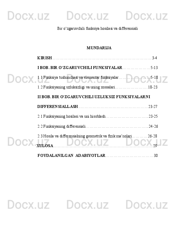  Bir o‘zgaruvchili funksiya hosilasi va differensiali
MUNDARIJA
 KIRISH …………………………………………………………………3-4
  I BOB. BIR O‘ZGARUVCHILI FUNKSIYALAR …………………5-13
 1.1 Funksiya tushunchasi va elementar funksiyalar……………………5-18
 1.2 Funksiyaning uzluksizligi va uning xossalari…………………….18-23
 II BOB. BIR O‘ZGARUVCHILI UZLUKSIZ FUNKSIYALARNI
 DIFFERENSIALLASH ..……………………………………………23-27
 2.1 Funksiyaning hosilasi va uni hisoblash…………………………...23-25
 2.2 Funksiyaning differensiali………………………………………...24-26 
 2.3  Hosila va differensialning geometrik va fizik ma’nolari…………26-28
XULOSA ………………………………………………………………....29
         FOYDALANILGAN  ADABIYOTLAR ………………………………30 