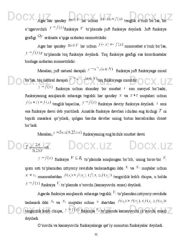 Agar   har   qanday     lar   uchun     tenglik   o rinli   bo lsa,   birʻ ʻ
o zgaruvchili  	
ʻ funksiya     to plamda   juft   funksiya   deyiladi.   Juft   funksiya	ʻ
grafigi   ordinata o qiga nisbatan simmetrikdir.	
ʻ
Agar har qanday     lar uchun     munosabat o rinli bo lsa,	
ʻ ʻ
to plamda   toq   funksiya   deyiladi.   Toq   funksiya   grafigi   esa   koordinatalar	
ʻ
boshiga nisbatan simmetrikdir.
Masalan, juft natural darajali      funksiya juft funksiyaga misol
bo lsa, toq natural darajali 	
ʻ toq funksiyaga misoldir.
  funksiya   uchun   shunday   bir   musbat     son   mavjud   bo lsaki,	
ʻ
funksiyaning   aniqlanish   sohasiga   tegishli   har   qanday     va     nuqtalari   uchun
  tenglik bajarilsa,     funksiya davriy funksiya deyiladi.     soni
esa funksiya davri deb yuritiladi. Amalda funksiya davrlari ichidan eng kichigi     ni
topish   masalasi   qo yiladi,   qolgan   barcha   davrlar   uning   butun   karralisidan   iborat	
ʻ
bo ladi.	
ʻ
Masalan,  funksiyaning eng kichik musbat davri.
  funksiya     to plamda   aniqlangan   bo lib,   uning   biror-bir  	
ʻ ʻ
qism   osti   to plamidan   ixtiyoriy   ravishda   tanlanadigan   ikki  	
ʻ   va     nuqtalar   uchun
  munosabatdan     tengsizlik   kelib   chiqsa,   u   holda
 funksiya   to plamda o suvchi (kamayuvchi emas) deyiladi.	
ʻ ʻ
Agarda funksiya aniqlanish sohasiga tegishli   to plamdan ixtiyoriy ravishda	
ʻ
tanlanadi   ikki     va     nuqtalar   uchun     shartdan  
tengsizlik kelib chiqsa,   funksiya   to plamda kamayuvchi (o suvchi emas)	
ʻ ʻ
deyiladi. 
O suvchi va kamayuvchi funksiyalarga qat’iy monoton funksiyalar deyiladi.	
ʻ
11 