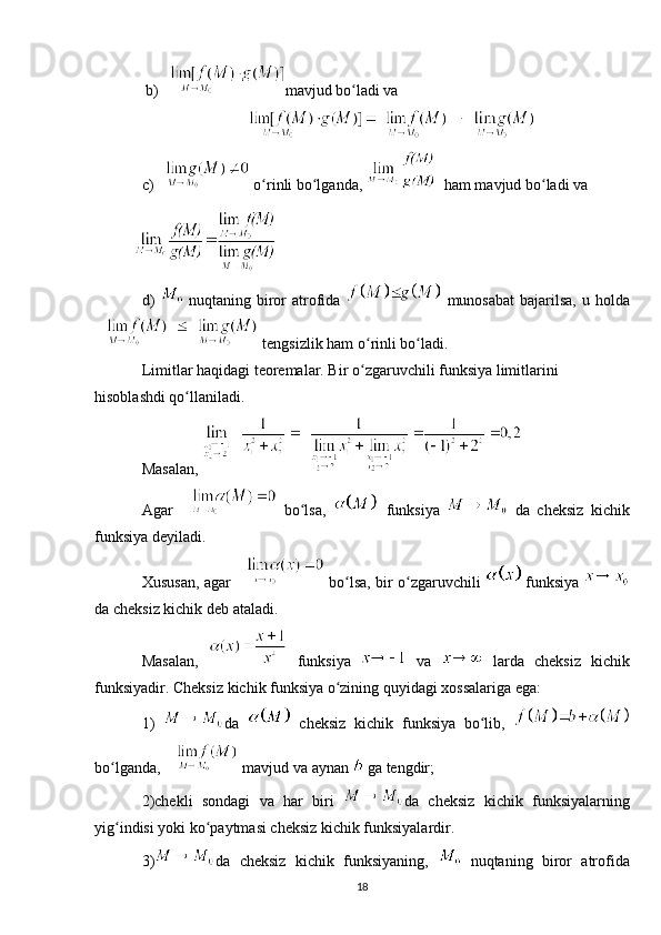  b) mavjud bo ladi va ʻ
c)  o rinli bo lganda, 	
ʻ ʻ   ham mavjud bo ladi va	ʻ
d)     nuqtaning biror atrofida     munosabat  bajarilsa, u holda
 tengsizlik ham o rinli bo ladi.	
ʻ ʻ
Limitlar haqidagi teoremalar. Bir o zgaruvchili funksiya limitlarini 
ʻ
hisoblashdi qo llaniladi.	
ʻ
Masalan, 
Agar     bo lsa,  	
ʻ   funksiya     da   cheksiz   kichik
funksiya deyiladi. 
Xususan, agar    bo lsa, bir o zgaruvchili  	
ʻ ʻ  funksiya  
da cheksiz kichik deb ataladi.
Masalan,     funksiya     va     larda   cheksiz   kichik
funksiyadir. Cheksiz kichik funksiya o zining quyidagi xossalariga ega:
ʻ
1)   da     cheksiz   kichik   funksiya   bo lib,  	
ʻ
bo lganda, 	
ʻ  mavjud va aynan   ga tengdir; 
2)chekli   sondagi   va   har   biri   da   cheksiz   kichik   funksiyalarning
yig indisi yoki ko paytmasi cheksiz kichik funksiyalardir. 
ʻ ʻ
3) da   cheksiz   kichik   funksiyaning,     nuqtaning   biror   atrofida
18 