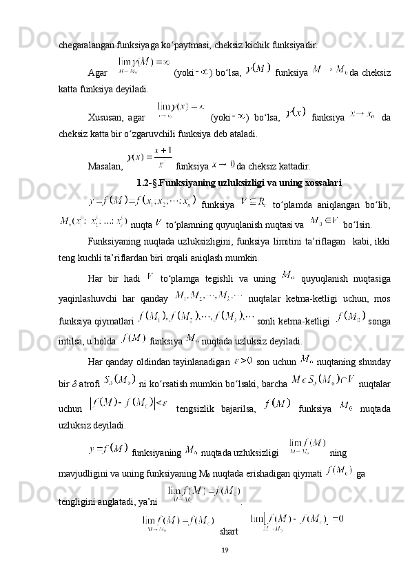 chegaralangan funksiyaga ko paytmasi, cheksiz kichik funksiyadir.ʻ
Agar     (yoki ) bo lsa,  	
ʻ   funksiya   da   cheksiz
katta funksiya deyiladi.
Xususan,   agar     (yoki )   bo lsa,  	
ʻ   funksiya     da
cheksiz katta bir o zgaruvchili funksiya deb ataladi.	
ʻ
Masalan,   funksiya  da cheksiz kattadir.
1.2-§.Funksiyaning uzluksizligi va uning xossalari
  funksiya     to plamda   aniqlangan   bo lib,	
ʻ ʻ
 nuqta   to plamning quyuqlanish nuqtasi va 	
ʻ     bo lsin.	ʻ
Funksiyaning   nuqtada   uzluksizligini,   funksiya   limitini   ta’riflagan     kabi,   ikki
teng kuchli ta’riflardan biri orqali aniqlash mumkin.  
Har   bir   hadi     to plamga   tegishli   va   uning  	
ʻ   quyuqlanish   nuqtasiga
yaqinlashuvchi   har   qanday     nuqtalar   ketma-ketligi   uchun,   mos
funksiya qiymatlari   sonli ketma-ketligi    songa
intilsa, u holda    funksiya   nuqtada uzluksiz deyiladi.
Har qanday oldindan tayinlanadigan     son uchun     nuqtaning shunday
bir   δ  atrofi    ni ko rsatish mumkin bo lsaki, barcha 	
ʻ ʻ  nuqtalar
uchun     tengsizlik   bajarilsa,     funksiya     nuqtada
uzluksiz deyiladi.
 funksiyaning   nuqtada uzluksizligi   ning 
mavjudligini va uning funksiyaning M
0  nuqtada erishadigan qiymati   ga 
tengligini anglatadi, ya’ni  .
  shart  
19 