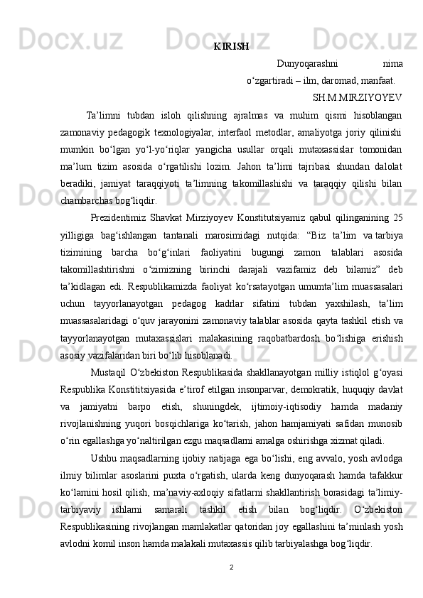 KIRISH
Dunyoqarashni   nima
o zgartiradi – ilm, daromad, manfaat.ʻ
SH.M.MIRZIYOYEV
Ta’limni   tubdan   isloh   qilishning   ajralmas   va   muhim   qismi   hisoblangan
zamonaviy   pedagogik   texnologiyalar,   interfaol   metodlar,   amaliyotga   joriy   qilinishi
mumkin   bo lgan   yo l-yo riqlar   yangicha   usullar   orqali   mutaxassislar   tomonidan	
ʻ ʻ ʻ
ma’lum   tizim   asosida   o rgatilishi   lozim.   Jahon   ta’limi   tajribasi   shundan   dalolat	
ʻ
beradiki,   jamiyat   taraqqiyoti   ta’limning   takomillashishi   va   taraqqiy   qilishi   bilan
chambarchas bog liqdir.	
ʻ
Prezidentimiz   Shavkat   Mirziyoyev   Konstitutsiyamiz   qabul   qilinganining   25
yilligiga   bag ishlangan   tantanali   marosimidagi   nutqida:   “	
ʻ Biz   ta’lim   va   tarbiya
tizimining   barcha   bo g inlari   faoliyatini   bugungi   zamon   talablari   asosida	
ʻ ʻ
takomillashtirishni   o zimizning   birinchi   darajali   vazifamiz   deb   bilamiz”   deb	
ʻ
ta’kidlagan   edi.   Respublikamizda   faoliyat   ko rsatayotgan   umumta’lim   muassasalari	
ʻ
uchun   tayyorlanayotgan   pedagog   kadrlar   sifatini   tubdan   yaxshilash,   ta’lim
muassasalaridagi  o quv  jarayonini   zamonaviy  talablar   asosida  qayta  tashkil   etish  va	
ʻ
tayyorlanayotgan   mutaxassislari   malakasining   raqobatbardosh   bo lishiga   erishish	
ʻ
asosiy vazifalaridan biri bo lib hisoblanadi.	
ʻ
Mustaqil   O zbekiston   Respublikasida   shakllanayotgan   milliy   istiqlol   g oyasi	
ʻ ʻ
Respublika  Konstititsiyasida  e’tirof  etilgan  insonparvar, demokratik,  huquqiy davlat
va   jamiyatni   barpo   etish,   shuningdek,   ijtimoiy-iqtisodiy   hamda   madaniy
rivojlanishning   yuqori   bosqichlariga   ko tarish,   jahon   hamjamiyati   safidan   munosib	
ʻ
o rin egallashga yo naltirilgan ezgu maqsadlarni amalga oshirishga xizmat qiladi.	
ʻ ʻ
Ushbu   maqsadlarning   ijobiy   natijaga   ega   bo lishi,   eng   avvalo,  yosh   avlodga	
ʻ
ilmiy   bilimlar   asoslarini   puxta   o rgatish,   ularda   keng   dunyoqarash   hamda   tafakkur	
ʻ
ko lamini  hosil  qilish, ma’naviy-axloqiy sifatlarni shakllantirish borasidagi  ta’limiy-	
ʻ
tarbiyaviy   ishlarni   samarali   tashkil   etish   bilan   bog liqdir.   O zbekiston	
ʻ ʻ
Respublikasining  rivojlangan mamlakatlar qatoridan joy egallashini  ta’minlash  yosh
avlodni komil inson hamda malakali mutaxassis qilib tarbiyalashga bog liqdir.	
ʻ
2 