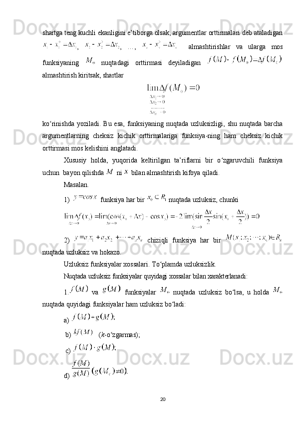 shartga teng kuchli ekanligini e’tiborga olsak, argumentlar orttirmalari deb ataladigan
,   ,   …,       almashtirishlar   va   ularga   mos
funksiyaning     nuqtadagi   orttirmasi   deyiladigan  
almashtirish kiritsak, shartlar
ko rinishda yoziladi.  Bu esa,  funksiyaning  nuqtada uzluksizligi,  shu nuqtada barchaʻ
argumentlarning   cheksiz   kichik   orttirmalariga   funksiya-ning   ham   cheksiz   kichik
orttirmasi mos kelishini anglatadi.
Xususiy   holda,   yuqorida   keltirilgan   ta’riflarni   bir   o zgaruvchili   funksiya	
ʻ
uchun  bayon qilishda   ni   bilan almashtirish kifoya qiladi.
Masalan.
1)  funksiya har bir   nuqtada uzluksiz, chunki
2)     chiziqli   funksiya   har   bir  
nuqtada uzluksiz va hokazo.
Uzluksiz funksiyalar xossalari. To plamda uzluksizlik.	
ʻ
Nuqtada   uzluksiz   funksiyalar   quyidagi   xossalar   bilan   xarakterlаnadi :
1.   va     funksiyalar     nuqtada   uzluksiz   bo lsa	
ʻ ,   u   holda  
nuqtada   quyidagi   funksiyalar   ham   uzluksiz   bo ladi	
ʻ :
a) 
 b)    ( k -o zgarmas);	
ʻ
 c)   
d)   
20 
