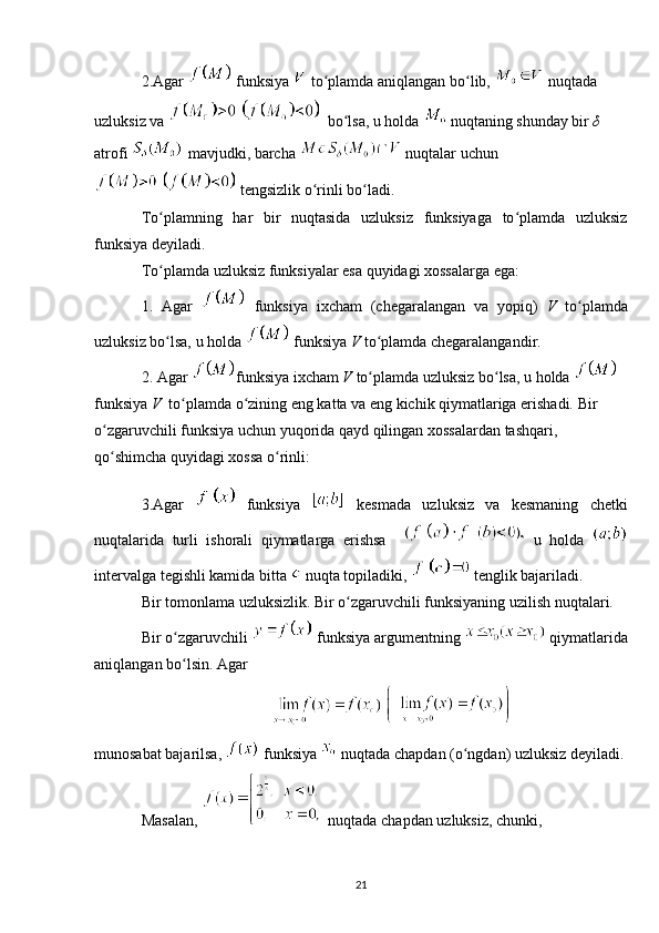 2.Agar   funksiya   to plamda aniqlangan bo lib, ʻ ʻ  nuqtada  
uzluksiz va   bo lsa, u holda 	
ʻ  nuqtaning shunday bir  δ  
atrofi   mavjudki, barcha   nuqtalar uchun
 tengsizlik o rinli bo ladi.	
ʻ ʻ
To plamning   har   bir   nuqtasida   uzluksiz   funksiyaga   to plamda   uzluksiz	
ʻ ʻ
funksiya deyiladi.
To plamda uzluksiz funksiyalar esa quyidagi xossalarga ega:
ʻ
1.   Agar     funksiya   ixcham   (chegaralangan   va   yopiq)   V   to plamda	
ʻ
uzluksiz bo lsa, u holda 	
ʻ  funksiya  V  to plamda chegaralangandir.	ʻ
2. Agar  funksiya ixcham  V  to plamda uzluksiz bo lsa, u holda 
ʻ ʻ  
funksiya  V   to plamda o zining eng katta va eng kichik qiymatlariga erishadi. Bir 	
ʻ ʻ
o zgaruvchili funksiya uchun yuqorida qayd qilingan xossalardan tashqari, 	
ʻ
qo shimcha quyidagi xossa o rinli:
ʻ ʻ
3.Agar     funksiya     kesmada   uzluksiz   va   kesmaning   chetki
nuqtalarida   turli   ishorali   qiymatlarga   erishsa       u   holda  
intervalga tegishli kamida bitta   nuqta topiladiki,   tenglik bajariladi.
Bir tomonlama uzluksizlik. Bir o zgaruvchili funksiyaning uzilish nuqtalari.	
ʻ
Bir o zgaruvchili 	
ʻ  funksiya argumentning   qiymatlarida
aniqlangan bo lsin. Agar 
ʻ
 
munosabat bajarilsa,   funksiya   nuqtada chapdan (o ngdan) uzluksiz	
ʻ   deyiladi.
Masalan,    nuqtada chapdan uzluksiz, chunki,
21 