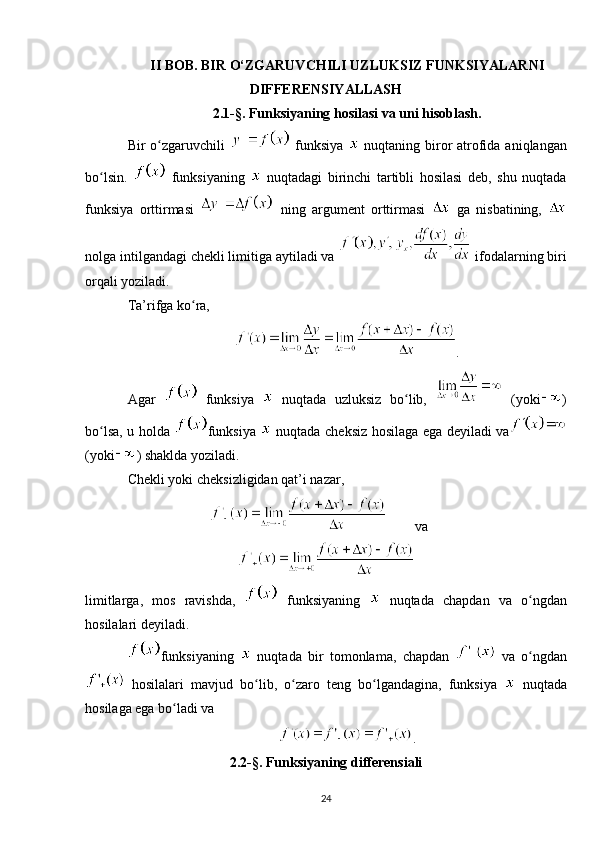 II BOB. BIR O‘ZGARUVCHILI UZLUKSIZ FUNKSIYALARNI
DIFFERENSIYALLASH
2.1-§. Funksiyaning hosilasi va uni hisoblash.
Bir  o zgaruvchili  ʻ   funksiya     nuqtaning biror  atrofida aniqlangan
bo lsin.  	
ʻ   funksiyaning     nuqtadagi   birinchi   tartibli   hosilasi   deb,   shu   nuqtada
funksiya   orttirmasi     ning   argument   orttirmasi     ga   nisbatining,  
nolga intilgandagi chekli limitiga aytiladi va   ifodalarning biri
orqali yoziladi.
Ta’rifga ko ra, 	
ʻ
.
Agar     funksiya     nuqtada   uzluksiz   bo lib,  	
ʻ   (yoki )
bo lsa, u holda  	
ʻ funksiya     nuqtada   cheksiz   hosilaga ega deyiladi va
(yoki ) shaklda yoziladi.
Chekli yoki cheksizligidan qat’i nazar,
va
limitlarga,   mos   ravishda,     funksiyaning     nuqtada   chapdan   va   o ngdan	
ʻ
hosilalari deyiladi. 
funksiyaning     nuqtada   bir   tomonlama,   chapdan     va   o ngdan
ʻ
  hosilalari   mavjud   bo lib,   o zaro   teng   bo lgandagina,   funksiya  	
ʻ ʻ ʻ   nuqtada
hosilaga ega bo ladi va	
ʻ
.
2.2-§. Funksiyaning differensiali
24 