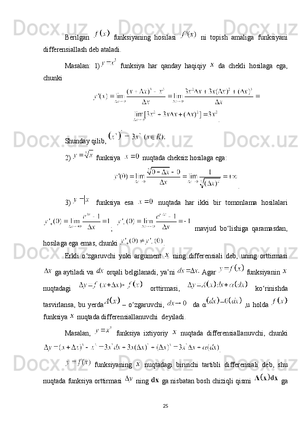 Berilgan     funksiyaning   hosilasi     ni   topish   amaliga   funksiyani
differensiallash deb ataladi.
Masalan:   1)   funksiya   har   qanday   haqiqiy     da   chekli   hosilaga   ega,
chunki 
.
Shunday qilib,   
2)   funksiya    nuqtada cheksiz hosilaga ega:
.
3)     funksiya   esa     nuqtada   har   ikki   bir   tomonlama   hosilalari
;     mavjud   bo lishiga   qaramasdan,ʻ
hosilaga ega emas, chunki  .    
Erkli   o zgaruvchi   yoki   argument  	
ʻ   ning   differensiali   deb,   uning   orttirmasi
 ga aytiladi va   orqali belgilanadi, ya’ni   Agar   funksiyanin 
nuqtadagi     orttirmasi,     ko rinishda	
ʻ
tasvirlansa,   bu   yerda   –   o zgaruvchi,	
ʻ     da   α   ,u   holda  
funksiya   nuqtada differensiallanuvchi  deyiladi. 
Masalan,     funksiya   ixtiyoriy     nuqtada   differensiallanuvchi,   chunki
.
  funksiyaning     nuqtadagi   birinchi   tartibli   differensiali   deb,   shu
nuqtada funksiya orttirmasi    ning   ga nisbatan bosh chiziqli qismi    ga
25 