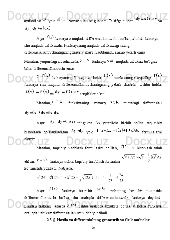 aytiladi va   yoki    yozuv bilan belgilanadi. Ta’rifga binoan,   va
 .
Agar  funksiya x nuqtada differensiallanuvch I bo lsa, u holda funksiya ʻ
shu nuqtada uzluksizdir. Funksiyaning nuqtada uzluksizligi uning 
differensiallanuvchanligining zaruriy sharti hisoblanadi, ammo yetarli emas. 
Masalan, yuqoridagi misolimizda,   funksiya   nuqtada uzluksiz bo lgani 	
ʻ
bilan differensiallanuvchi emas.
 funksiyaning   nuqtada chekli    hosilasining mavjudligi, 
funksiya   shu   nuqtada   differensiallanuvchanligining   yetarli   shartidir.   Ushbu   holda,
 va   tengliklar o rinli. 	
ʻ
Masalan,   funksiyaning   ixtiyoriy     nuqtadagi   differensiali
Agar       tenglikda     yetarlicha   kichik   bo lsa,   taq   ribiy	
ʻ
hisoblarda   qo llaniladigan	
ʻ     yoki     formulalarni
olamiz. 
Masalan,   taqribiy   hisoblash   formulasini   qo llab,  	
ʻ   ni   hisoblash   talab
etilsin.    funksiya uchun taqribiy   hisoblash formulasi 
ko rinishda yoziladi. Natijada, 	
ʻ
.
Agar     funksiya   biror-bir     oraliqning   har   bir   nuqtasida
differensiallanuvchi   bo lsa,   shu   oraliqda   differensiallanuvchi   funksiya   deyiladi.	
ʻ
Bundan   tashqari,   agarda     ushbu   oraliqda   uzluksiz   bo lsa,   u   holda   funksiya	
ʻ
oraliqda uzluksiz differensiallanuvchi deb yuritiladi. 
2.3-§.  Hosila va differensialning geometrik va fizik ma’nolari.
26 