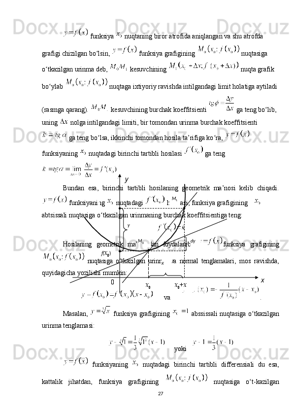  funksiya   nuqtaning biror atrofida aniqlangan va shu atrofda 
grafigi chizilgan bo lsin, ʻ  funksiya grafigining   nuqtasiga 
o tkazilgan urinma deb, 	
ʻ  kesuvchining   nuqta grafik 
bo ylab 
ʻ  nuqtaga ixtiyoriy ravishda intilgandagi limit holatiga aytiladi 
(rasmga qarang).   kesuvchining burchak koeffitsienti   ga teng bo lib, 	
ʻ
uning   nolga intilgandagi limiti, bir tomondan urinma burchak koeffitsienti
 ga teng bo lsa, ikkinchi tomondan hosila ta’rifiga ko ra, 	
ʻ ʻ  
funksiyaning   nuqtadagi birinchi tartibli hosilasi   ga teng
.
Bundan   esa,   birinchi   tartibli   hosilaning   geometrik   ma’nosi   kelib   chiqadi.
 funksiyaning   nuqtadagi   hosilasi, funksiya grafigining    
abtsissali nuqtasiga o tkazilgan urinmaning burchak koeffitsientiga teng:
ʻ
Hosilaning   geometrik   ma’nosidan   foydalanib,   funksiya   grafigining
  nuqtasiga   o tkazilgan   urinma   va   normal   tenglamalari	
ʻ ,   mos   ravishda,
quyidagicha yozilishi mumkin:  
va .
Masalan,     funksiya grafigining     abssissali nuqtasiga o tkazilgan	
ʻ
urinma tenglamasi:
yoki
  funksiyaning     nuqtadagi   birinchi   tartibli   differensiali   du   esa,
kattalik   jihatdan,   funksiya   grafigining     nuqtasiga   o t
ʻ - kazilgan
270 M
0
x
0 xy
M
1
y
dy
f ( x
0 ) 
x
0 + xx 