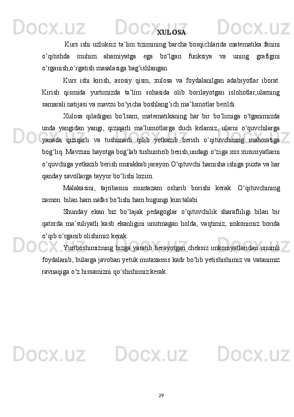 XULOSA
    Kurs   ishi   uzluksiz   ta’lim   tizimining  barcha   bosqichlarida   matematika   fanini
o qitishda   muhim   ahamʻ i yatga   ega   b o‘l gan   funksiya   va   uning   grafigini
o rganish,o rgatish masalasiga bag ishlangan.
ʻ ʻ ʻ
Kurs   ishi   kirish,   asosiy   qism,   xulosa   va   foydalanilgan   adabiyotlar   iborat.
Kirish   qismida   yurtimizda   ta’lim   sohasida   olib   borilayotgan   islohotlar,ularning
samarali natijasi va mavzu bo yicha boshlang ich ma’lumotlar berildi.	
ʻ ʻ
Xulosa   qiladigan   bo lsam,   matematikaning   har   bir   bo limiga   o tganimizda
ʻ ʻ ʻ
unda   yangidan   yangi,   qiziqarli   ma’lumotlarga   duch   kelamiz,   ularni   o quvchilarga	
ʻ
yanada   qiziqarli   va   tushunarli   qilib   yetkazib   berish   o qituvchining   mahoratiga	
ʻ
bog liq. Mavzuni hayotga bog lab tushuntirib berish,undagi o ziga xos xususiyatlarni	
ʻ ʻ ʻ
o quvchiga yetkazib berish murakkab jarayon.O qituvchi hamisha ishiga puxta va har	
ʻ ʻ
qanday savollarga tayyor bo lishi lozim.	
ʻ
Malakasini,   tajribasini   muntazam   oshirib   borishi   kerak.   O qituvchining	
ʻ
zamon  bilan ham nafas bo lishi ham bugungi kun talabi.	
ʻ
Shunday   ekan   biz   bo lajak   pedagoglar   o qituvchilik   sharafliligi   bilan   bir	
ʻ ʻ
qatorda   ma’suliyatli   kasb   ekanligini   unutmagan   holda,   vaqtimiz,   imkonimiz   borida
o qib o rganib olishimiz kerak.	
ʻ ʻ
Yurtboshimizning bizga yaratib berayotgan cheksiz imkoniyatlaridan unumli
foydalanib, bularga javoban yetuk mutaxassis kadr bo lib yetishishimiz va vatanimiz	
ʻ
ravnaqiga o z hissamizni qo shishimiz kerak.	
ʻ ʻ
29 