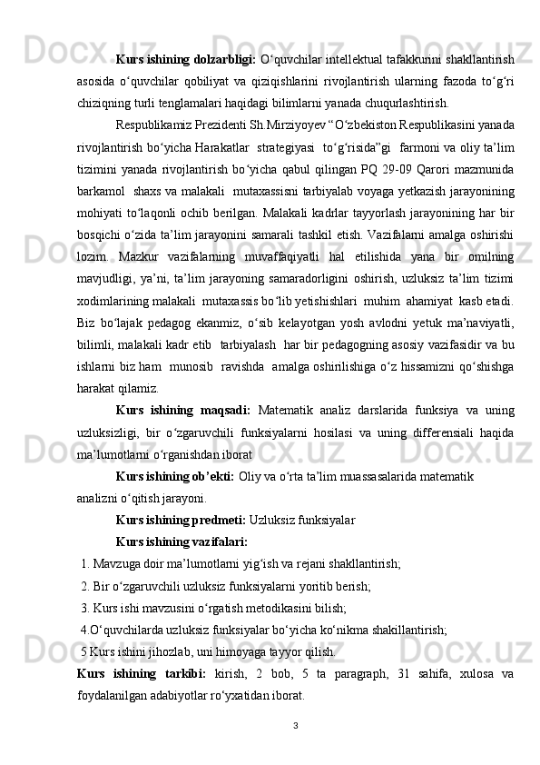 Kurs ishining dolzarbligi:  O quvchilar intellektual tafakkurini shakllantirishʻ
asosida   o quvchilar   qobiliyat   va   qiziqishlarini   rivojlantirish   ularning  	
ʻ fazoda   to g ri	ʻ ʻ
chiziqning turli tenglamalari haqidagi  bilimlarni yanada chuqurlashtirish.
Respublikamiz Prezidenti Sh.Mirziyoyev “O zbekiston Respublikasini yanada	
ʻ
rivojlantirish bo yicha Harakatlar   strategiyasi   to g risida”gi   farmoni va oliy ta’lim	
ʻ ʻ ʻ
tizimini   yanada   rivojlantirish   bo yicha   qabul   qilingan   PQ   29-09   Qarori   mazmunida	
ʻ
barkamol   shaxs va malakali   mutaxassisni tarbiyalab voyaga yetkazish jarayonining
mohiyati   to laqonli  ochib  berilgan.  Malakali   kadrlar  tayyorlash  jarayonining  har   bir	
ʻ
bosqichi o zida ta’lim jarayonini samarali  tashkil etish. Vazifalarni amalga oshirishi
ʻ
lozim.   Mazkur   vazifalarning   muvaffaqiyatli   hal   etilishida   yana   bir   omilning
mavjudligi,   ya’ni,   ta’lim   jarayoning   samaradorligini   oshirish,   uzluksiz   ta’lim   tizimi
xodimlarining malakali  mutaxassis bo lib yetishishlari  muhim  ahamiyat  kasb etadi.	
ʻ
Biz   bo lajak   pedagog   ekanmiz,   o	
ʻ ʻ sib   kelayotgan   yosh   avlodni   yetuk   ma’naviyatli,
bilimli, malakali kadr etib     tarbiyalash     har bir pedagogning asosiy vazifasidir va bu
ishlarni biz ham     munosib     ravishda     amalga oshirilishiga o z hissamizni qo shishga	
ʻ ʻ
harakat qilamiz.
Kurs   ishining   maqsadi :   Matematik   analiz   darslarida   funksiya   va   uning
uzluksizligi,   bir   o zgaruvchili   funksiyalarni   hosilasi   va   uning   differensiali   haqida	
ʻ
ma’lumotlarni o rganishdan iborat 	
ʻ
Kurs ishining ob’ekti:  Oliy va o rta ta’lim muassasalarida matematik 	
ʻ
analizni o qitish jarayoni.	
ʻ
Kurs ishining predmeti:  Uzluksiz funksiyalar
Kurs ishining vazifalari:
  1. Mavzuga doir ma’lumotlarni yig ish va rejani shakllantirish;	
ʻ
 2. Bir o zgaruvchili uzluksiz funksiyalarni yoritib berish; 	
ʻ
 3. Kurs ishi mavzusini o rgatish metodikasini bilish; 	
ʻ
  4.O‘quvchilarda uzluksiz funksiyalar bo‘yicha ko‘nikma shakillantirish;
 5 Kurs ishini jihozlab, uni himoyaga tayyor qilish.
Kurs   ishining   tarkibi:   kirish,   2   bob,   5   ta   paragraph,   31   sahifa,   xulosa   va
foydalanilgan adabiyotlar ro‘yxatidan iborat.
3 