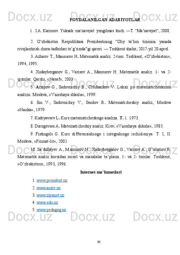 FOYDALANILGAN ADABIYOTLAR
1.  I.A. Karimov. Yuksak  ma’naviyat  yengilmas  kuch.  —T. “Ma’naviyat”, 2008.
2.   O‘zbekiston   Respublikasi   Prezidentining   “Oliy   ta’lim   tizimini   yanada
rivojlantirish chora-tadbirlari to‘g‘risida”gi qarori.   — Toshkent shahri, 2017 - yil 20-aprel.
3. Azlarov T., Mansurov H .   Matematik analiz.  2-tom. Toshkent,  «O‘zbekiston»,
1994, 1995.
4.   Xudayberganov   G.,   Varisov   A.,   Mansurov   H.   Matematik   analiz.   1-   va   2-
qismlar. Qarshi, «Nasaf», 2003.
5.   A rxipov   G.,   Sadovnichiy   B.,   CHubarikov   V.   Leksii   po   mate maticheskomu
analizu. Moskva, «V ы sshaya shkola», 1999.
6.   Ilin   V.,   Sadovnichiy   V.,   Sendov   B .   Matematicheskiy   analiz,   Moskva
«Nauka», 1979.
7. Kudryavsev L .   Kurs matematicheskogo analiza.  T.  1. 1973.
8. Dorogovses A .   Matematicheskiy analiz. Kiev, «V ы sshaya shkola», 1985.
9.   Fixtingols   G.   Kurs   differensialnogo   i   integralnogo   ischisleniya.   T.   I,   II.
Moskva, «Fizmat-lit», 2001.
10.  Sa’dullayev   A.,  M.ansurov   N.,   Xudayberganov   G.,  Varisov   A.,   G‘ulomov  R.
Matematik   analiz   kursidan   misol   va   masalalar   to‘plami.   1-   va   2-   tomlar.   Toshkent,
«O‘zbekiston», 1993, 1996.
Internet ma’lumotlari
1.  www.president.uz  
2.  www    .   arxiv    .   uz   
3.  www    .   ziyonet    .   uz   
4.  www    .   edu    .   uz   
5.  www    .   pedagog    .   uz   
30 