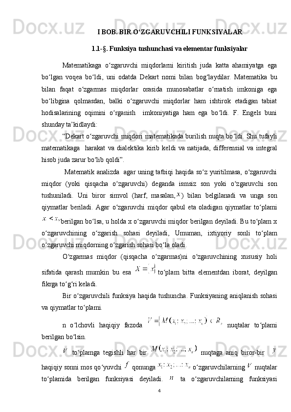 I BOB. BIR O‘ZGARUVCHILI FUNKSIYALAR
1.1-§. Funksiya tushunchasi va elementar funksiyalar
Matematikaga   o zgaruvchi   miqdorlarni   kiritish   juda   katta   ahamiyatga   egaʻ
bo lgan   voqea   bo ldi,   uni   odatda   De	
ʻ ʻ kart   nomi   bilan   bog laydilar.   Matematika   bu	ʻ
bilan   faqat   o zgarmas   miqdorlar   orasida   munosabatlar   o rnatish   imkoniga   ega	
ʻ ʻ
bo libgina   qolmasdan,   balki   o zgaruvchi   miqdorlar   ham   ishtirok   etadigan   tabiat	
ʻ ʻ
hodisalarining   oqimini   o rganish     imkoniyatiga   ham   ega   bo ldi.   F.   Engels   buni	
ʻ ʻ
shunday ta’kidlaydi:
“Dekart o zgaruvchi miqdori matematikada burilish nuqta bo ldi. Shu tufayli	
ʻ ʻ
matematikaga     harakat   va   dialek tika   kirib   keldi   va   natijada,   differensial   va   inte gral
hisob juda zarur bo lib qoldi”.
ʻ
  Mate matik analizda   agar uning tatbiqi haqida so z yuritilmasa, o zgaruvchi	
ʻ ʻ
miqdor   (yoki   qisqacha   o zgaruvchi)   deganda   ismsiz   son   yoki   o zgaruvchi   son	
ʻ ʻ
tushuniladi.   Uni   biror   simvol   (harf,   masalan, )   bilan   belgilanadi   va   unga   son
qiymatlar   beriladi.   Agar   o zgaruvchi   miqdor   qabul   eta   oladigan   qiymatlar   to plami
ʻ ʻ
berilgan bo lsa, u holda 	
ʻ x o zgaruvchi miqdor berilgan deyiladi. Bu to plam x	ʻ ʻ
o zgaruvchining   o zgarish   sohasi   deyiladi,   Umuman,   ixtiyoriy   sonli   to plam	
ʻ ʻ ʻ
o zgaruvchi miqdorning o zgarish sohasi bo la oladi.
ʻ ʻ ʻ
O zgarmas   miqdor   (qisqacha   o zgarmas)ni   o zgaruvchining   xususiy   holi	
ʻ ʻ ʻ
sifatida   qarash   mumkin   bu   esa   to plam   bitta   elementdan   iborat,   deyilgan	
ʻ
fikrga to g ri keladi.	
ʻ ʻ
Bir o zgaruvchili funksiya haqida tushuncha. Funksiyaning aniqlanish sohasi	
ʻ
va qiymatlar to plami.	
ʻ
n   o lchovli   haqiqiy   fazoda  	
ʻ   nuqtalar   to plami	ʻ
berilgan bo lsin. 	
ʻ
  to plamga   tegishli   har   bir  
ʻ   nuqtaga   aniq   biror-bir    
haqiqiy sonni mos qo yuvchi 	
ʻ   qonunga   o zgaruvchilarning 	ʻ  nuqtalar
to plamida   berilgan   funksiyasi   deyiladi.  	
ʻ   ta   o zgaruvchilarning   funksiyasi	ʻ
4 