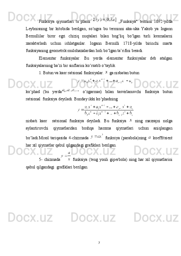 Funksiya   qiymatlari   to plami  ʻ   „Funksiya"   termini   1692-yilda
Leybnisning   bir   kitobida   berilgan,   so ngra   bu   terminni   aka-uka   Yakob   ya   Iogann	
ʻ
Bernullilar   biror   egri   chiziq   nuqtalari   bilan   bog liq   bo lgan   turli   kesmalarni	
ʻ ʻ
xarakterlash   uchun   ishlatganlar.   Iogann   Bernulli   1718-yilda   birinchi   marta
funksiyaning geometrik mulohazalardan holi bo lgan ta’rifini beradi.	
ʻ
Elementar   funksiyalar.   Bu   yerda   elementar   funksiyalar   deb   atalgan
funksiyalarning ba’zi bir sinflarini ko rsatib o taylik.	
ʻ ʻ
1. Butun va kasr ratsional funksiyalar.   ga nisbatan butun
 
ko phad   (bu   yerda	
ʻ   o zgarmas)   bilan   tasvirlanuvchi   funksiya   butun	ʻ
ratsional  funksiya deyiladi. Bunday ikki ko phadning	
ʻ
nisbati   kasr     ratsional   funksiya   deyiladi.   Bu   funksiya     ning   maxrajni   nolga
aylantiruvchi   qiymatlaridan   boshqa   hamma   qiymatlari   uchun   aniqlangan
bo ladi.Misol   tariqasida   4-chizmada  	
ʻ   funksiya   (parabola)ning     koeffitsient
har xil qiymatlar qabul qilgandagi grafiklari berilgan.
5-   chizmada   funksiya   (teng   yonli   giperbola)   ning   har   xil   qiymatlarini
qabul qilgandagi  grafiklari berilgan.
7 