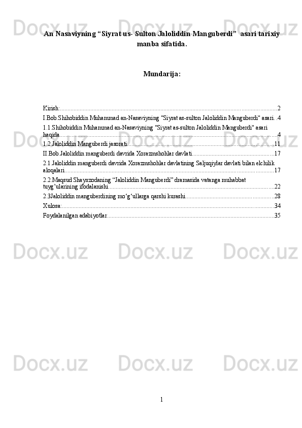 Аn Nаsаviyning “Siyrat us-  Sulton Jaloliddin Manguberdi ”    asari tarixiy
manba sifatida. 
Mundarija:
Kirish: .............................................................................................................................................. 2
I.Bob.Shihobiddin Muhammad an-Nasaviyning "Siyrat as-sulton Jaloliddin Manguberdi" asari . . 4
1.1.Shihobiddin Muhammad an-Nasaviyning "Siyrat as-sulton Jaloliddin Manguberdi" asari 
haqida ............................................................................................................................................... 4
1.2.Jaloliddin Manguberdi jasorati ................................................................................................ 11
II.Bob.Jaloliddin manguberdi davrida Xorazmshohlar davlati ...................................................... 17
2.1.Jaloliddin manguberdi davrida Xorazmshohlar davlatining Saljuqiylar davlati bilan elchilik 
aloqalari ......................................................................................................................................... 17
2.2.Maqsud Shayxzodaning “Jaloliddin Manguberdi” dramasida vatanga muhabbat 
tuyg’ularining ifodalanishi ............................................................................................................. 22
2.3Jaloliddin manguberdining mo‘g‘ullarga qarshi kurashi .......................................................... 28
Xulosa: ........................................................................................................................................... 34
Foydalanilgan adabiyotlar .............................................................................................................. 35
1