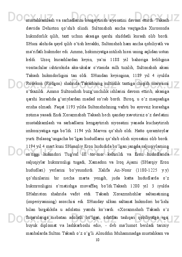 mustahkamlash va sarhadlarini kengaytirish siyosatini davom ettirdi. Takash
davrida   Dehiston   qo’shib   olindi.   Sultonshoh   ancha   vaqtgacha   Xurosonda
hukmdorlik   qilib,   taxt   uchun   akasiga   qarshi   shiddatli   kurash   olib   bordi.
SHuni alohida qayd qilib o’tish kerakki, Sultonshoh ham ancha qobiliyatli va
ma’rifatli hukmdor edi. Ammo, hokimiyatga intilish hissi uning aqlidan ustun
keldi.   Uzoq   kurashlardan   keyin,   ya’ni   1188   yil   bahoriga   kelibgina
vositachilar   ishtirokida   aka-ukalar   o’rtasida   sulh   tuzilib,   Sultonshoh   akasi
Takash   hukmdorligini   tan   oldi.   SHundan   keyingina,   1189   yil   4   iyulda
Rodekon   (Rodgon)   shahrida   Takashning   sultonlik   taxtiga   chiqish   marosimi
o’tkazildi.   Ammo   Sultonshoh   buzg’unchilik   ishlarini   davom   ettirib,   akasiga
qarshi   kurashda   g’uriylardan   madad   so’rab   bordi.   Biroq,   u   o’z   maqsadiga
erisha   olmadi.   Faqat   1193   yilda   Sultonshohning   vafoti   bu   ayovsiz   kurashga
xotima yasadi.Endi Xorazmshoh Takash hech qanday xavotirsiz o’z davlatini
mustahkamlash   va   sarhadlarni   kengaytirish   siyosatini   yanada   kuchaytirish
imkoniyatiga   ega   bo’ldi.   1194   yili   Marvni   qo’shib   oldi.   Hatto   qoraxitoylar
yurti Bolasog’ungacha bo’lgan hududlarni qo’shib olish siyosatini olib bordi.
1194 yil 4 mart kuni SHimoliy Eron hududida bo’lgan jangda saljuqiylarning
so’nggi   hukmdori   Tug’rul   III   tor-mor   keltirildi   va   Eron   hududlarida
saljuqiylar   hukmronligi   tugadi,   Xamadon   va   Iroq   Ajami   (SHarqiy   Eron
hududlari)   yerlarini   bo’ysundirdi.   Xalifa   An-Nosir   (1180-1225   y.y)
qo’shinlarini   bir   necha   marta   yengib,   juda   katta   hududlarda   o’z
hukmronligini   o’rnatishga   muvaffaq   bo’ldi.Takash   1200   yil   3   iyulda
SHahriston   shahrida   vafot   etdi.   Takash   Xorazmshohlar   saltanatining
(imperiyasining)   asoschisi   edi.   SHunday   ulkan   saltanat   hukmdori   bo’lishi
bilan   birgalikda   u   adolatni   yaxshi   ko’rardi.   «Xorazmshoh   Takash   o’z
fuqarolariga   nisbatan   adolatli   bo’lgan,   odatdan   tashqari   qobiliyatga   ega,
buyuk   diplomat   va   lashkarboshi   edi»,   -   deb   ma’lumot   beriladi   tarixiy
manbalarda.Sulton Takash o’z o’g’li Alouddin Muhammadga mustahkam va
10 