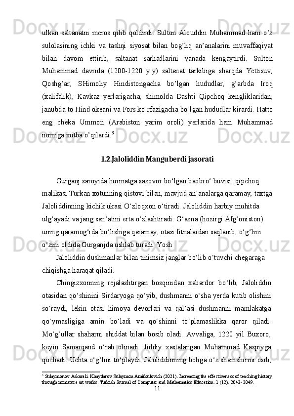 ulkan   saltanatni   meros  qilib  qoldirdi.  Sulton  Alouddin   Muhammad   ham   o’z
sulolasining   ichki   va   tashqi   siyosat   bilan   bog’liq   an’analarini   muvaffaqiyat
bilan   davom   ettirib,   saltanat   sarhadlarini   yanada   kengaytirdi.   Sulton
Muhammad   davrida   (1200-1220   y.y)   saltanat   tarkibiga   sharqda   Yettisuv,
Qoshg’ar,   SHimoliy   Hindistongacha   bo’lgan   hududlar,   g’arbda   Iroq
(xalifalik),   Kavkaz   yerlarigacha,   shimolda   Dashti   Qipchoq   kengliklaridan,
janubda to Hind okeani va Fors ko’rfazigacha bo’lgan hududlar kirardi. Hatto
eng   cheka   Ummon   (Arabiston   yarim   oroli)   yerlarida   ham   Muhammad
nomiga xutba o’qilardi. 3
1.2.Jaloliddin Manguberdi jasorati
Gurganj saroyida hurmatga sazovor b о ‘lgan baobr о ‘ buvisi, qipchoq 
malikasi Turkan xotunning qistovi bilan, mavjud an’analarga qaramay, taxtga
Jaloliddinning kichik ukasi  О ‘zloqxon  о ‘tiradi. Jaloliddin harbiy muhitda 
ulg‘ayadi va jang san’atini erta  о ‘zlashtiradi. G‘azna (hozirgi Afg‘oniston) 
uning qaramog‘ida b о ‘lishiga qaramay, otasi fitnalardan saqlanib,  о ‘g‘lini 
о ‘zini oldida Gurganjda ushlab turadi. Yosh
Jaloliddin dushmanlar bilan tinimsiz janglar b о ‘lib  о ‘tuvchi chegaraga 
chiqishga haraqat qiladi.
Chingizxonning   rejalashtirgan   bosqinidan   xabardor   b о ‘lib,   Jaloliddin
otasidan q о ‘shinini Sirdaryoga q о ‘yib, dushmanni   о ‘sha yerda kutib olishini
s о ‘raydi,   lekin   otasi   himoya   devorlari   va   qal’asi   dushmanni   mamlakatga
q о ‘ymasligiga   amin   b о ‘ladi   va   q о ‘shinni   t о ‘plamaslikka   qaror   qiladi.
M о ‘g‘ullar   shaharni   shiddat   bilan   bosib   oladi.   Avvaliga,   1220   yil   Buxoro,
keyin   Samarqand   о ‘rab   olinadi.   Jiddiy   xastalangan   Muhammad   Kaspiyga
qochadi. Uchta  о ‘g‘lini t о ‘playdi, Jaloliddinning beliga  о ‘z shamshirini osib,
3
  Sulaymonov Askarali. Khaydarov Sulaymon Amirkulovich (2021). Increasing the effectiveness of teaching history
through miniature art works. Turkish Journal of Computer and Mathematics Education. 1 (12). 2043- 2049.
11 