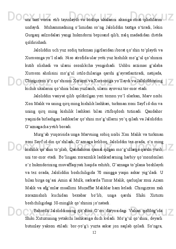 uni   taxt   vorisi   etib   tayinlaydi   va   boshqa   ukalarini   akasiga   itoat   qilishlarini
undaydi.     Muhammadning   о ‘limidan   s о ‘ng   Jaloliddin   taxtga   о ‘tiradi,   lekin
Gurganj aslzodalari yangi hukmdorni bepisand qilib, xalq madadidan chetda
qoldirishadi.
Jaloliddin uch yuz sodiq turkman jigitlaridan iborat q о ‘shin t о ‘playdi va
Xurosonga y о ‘l oladi. Niso atrofida ular yetti yuz kishilik m о ‘g‘ul q о ‘shinini
kutib   olishadi   va   ularni   osonlikcha   yengishadi.   Ushbu   arzimas   g‘alaba
Xuroson   aholisini   m о ‘g‘ul   istilochilariga   qarshi   g‘ayratlantiradi,   natijada,
Chingizxon  о ‘z q о ‘shinini Xorazm va Xurosonga y о ‘llaydi va Jaloliddinning
kichik ukalarini q о ‘shini bilan yuzlanib, ularni ayovsiz tor-mor etadi.
Jaloliddin vasiyat qilib qoldirilgan yeri tomon y о ‘l olarkan, Marv noibi
Xon Malik va uning qirq ming kishilik lashkari, turkman xoni Sayf id-din va
uning   qirq   ming   kishilik   lashkari   bilan   ittifoqdosh   tutinadi.   Qandahor
yaqinida birlashgan lashkarlar q о ‘shini m о ‘g‘ullarni y о ‘q qiladi va Jaloliddin
G‘aznagacha yetib boradi.
Murg‘ab yuqorisida unga Marvning sobiq noibi Xon Malik va turkman
xoni Sayf id-din q о ‘shiladi. G‘aznaga keliboq, Jaloliddin tez orada,  о ‘n ming
kishilik q о ‘shin t о ‘plab, Qandahorni qamal qilgan m о ‘g‘ullarga qarshi yurib,
uni tor-mor etadi. B о ‘lingan xorazmlik lashkarlarning harbiy q о ‘mondonlari
о ‘z hukmdorining muvaffaqiyati haqida eshitib, G‘aznaga t о ‘plana boshlaydi
va   tez   orada,   Jaloliddin   boshchiligida   70   mingga   yaqin   askar   yig‘iladi.   U
bilan birga og‘asi Amin al Mulk, sarkarda Timur Malik, qarluqlar xoni Azam
Malik va afg‘onlar muallimi Muzaffar Maliklar ham keladi. Chingizxon xali
xorazmshoh   kuchidan   bexabar   b о ‘lib,   unga   qarshi   Shiki   Xutuxu
boshchiligidagi 30-minglik q о ‘shinini j о ‘natadi.
Bahorda   Jaloliddinning   q о ‘shini   G‘ori   daryosidagi   Valian   qishlog‘ida
Shiki Xutuxuning yetakchi lashkariga duch keladi. M о ‘g‘ul q о ‘shini, deyarli
butunlay   yakson   etiladi:   bor-y о ‘g‘i   yuzta   askar   jon   saqlab   qoladi.   S о ‘ngra,
12