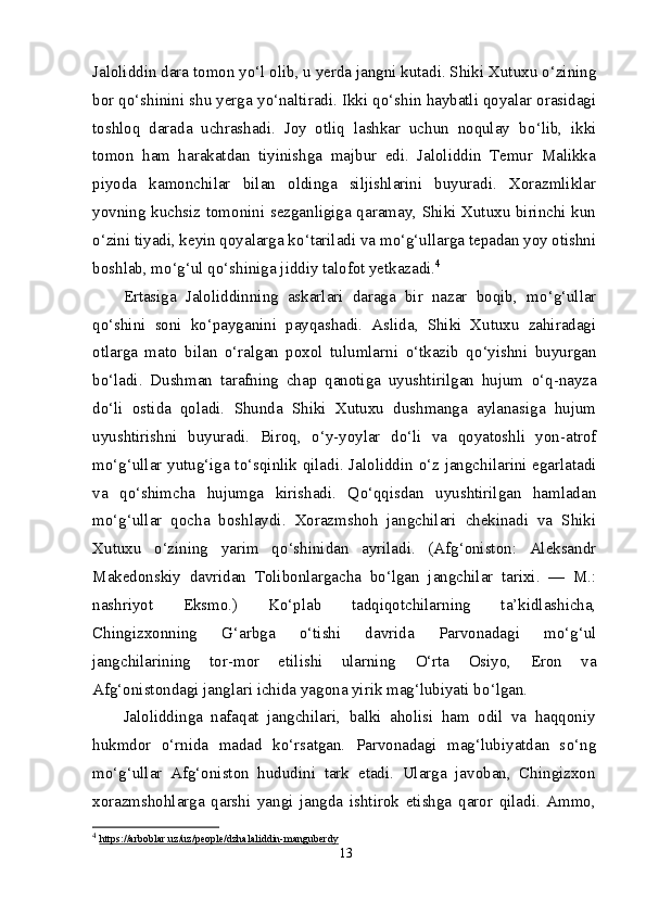 Jaloliddin dara tomon y о ‘l olib, u yerda jangni kutadi. Shiki Xutuxu  о ‘zining
bor q о ‘shinini shu yerga y о ‘naltiradi. Ikki q о ‘shin haybatli qoyalar orasidagi
toshloq   darada   uchrashadi.   Joy   otliq   lashkar   uchun   noqulay   b о ‘lib,   ikki
tomon   ham   harakatdan   tiyinishga   majbur   edi.   Jaloliddin   Temur   Malikka
piyoda   kamonchilar   bilan   oldinga   siljishlarini   buyuradi.   Xorazmliklar
yovning kuchsiz tomonini sezganligiga qaramay, Shiki Xutuxu birinchi kun
о ‘zini tiyadi, keyin qoyalarga k о ‘tariladi va m о ‘g‘ullarga tepadan yoy otishni
boshlab, m о ‘g‘ul q о ‘shiniga jiddiy talofot yetkazadi. 4
Ertasiga   Jaloliddinning   askarlari   daraga   bir   nazar   boqib,   m о ‘g‘ullar
q о ‘shini   soni   k о ‘payganini   payqashadi.   Aslida,   Shiki   Xutuxu   zahiradagi
otlarga   mato   bilan   о ‘ralgan   poxol   tulumlarni   о ‘tkazib   q о ‘yishni   buyurgan
b о ‘ladi.   Dushman   tarafning   chap   qanotiga   uyushtirilgan   hujum   о ‘q-nayza
d о ‘li   ostida   qoladi.   Shunda   Shiki   Xutuxu   dushmanga   aylanasiga   hujum
uyushtirishni   buyuradi.   Biroq,   о ‘y-yoylar   d о ‘li   va   qoyatoshli   yon-atrof
m о ‘g‘ullar yutug‘iga t о ‘sqinlik qiladi. Jaloliddin   о ‘z jangchilarini egarlatadi
va   q о ‘shimcha   hujumga   kirishadi.   Q о ‘qqisdan   uyushtirilgan   hamladan
m о ‘g‘ullar   qocha   boshlaydi.   Xorazmshoh   jangchilari   chekinadi   va   Shiki
Xutuxu   о ‘zining   yarim   q о ‘shinidan   ayriladi.   (Afg‘oniston:   Aleksandr
Makedonskiy   davridan   Tolibonlargacha   b о ‘lgan   jangchilar   tarixi.   —   M.:
nashriyot   Eksmo.)   K о ‘plab   tadqiqotchilarning   ta’kidlashicha,
Chingizxonning   G‘arbga   о ‘tishi   davrida   Parvonadagi   m о ‘g‘ul
jangchilarining   tor-mor   etilishi   ularning   О ‘rta   Osiyo,   Eron   va
Afg‘onistondagi janglari ichida yagona yirik mag‘lubiyati b о ‘lgan.
Jaloliddinga   nafaqat   jangchilari,   balki   aholisi   ham   odil   va   haqqoniy
hukmdor   о ‘rnida   madad   k о ‘rsatgan.   Parvonadagi   mag‘lubiyatdan   s о ‘ng
m о ‘g‘ullar   Afg‘oniston   hududini   tark   etadi.   Ularga   javoban,   Chingizxon
xorazmshohlarga   qarshi   yangi   jangda   ishtirok   etishga   qaror   qiladi.   Ammo,
4
  https://arboblar.uz/uz/people/dzhalaliddin-manguberdy
13 