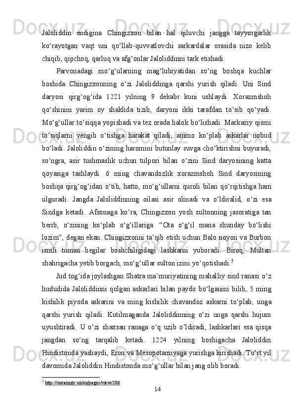 Jaloliddin   endigina   Chingizxon   bilan   hal   qiluvchi   jangga   tayyorgarlik
k о ‘rayotgan   vaqt   uni   q о ‘llab-quvvatlovchi   sarkardalar   orasida   nizo   kelib
chiqib, qipchoq, qarluq va afg‘onlar Jaloliddinni tark etishadi.
Parvonadagi   m о ‘g‘ularning   mag‘lubiyatidan   s о ‘ng   boshqa   kuchlar
boshida   Chingizxonning   о ‘zi   Jaloliddinga   qarshi   yurish   qiladi.   Uni   Sind
daryosi   qirg‘og‘ida   1221   yilning   9   dekabr   kuni   ushlaydi.   Xorazmshoh
q о ‘shinini   yarim   oy   shaklida   tizib,   daryoni   ikki   tarafdan   t о ‘sib   q о ‘yadi.
M о ‘g‘ullar t о ‘siqqa yopishadi va tez orada halok b о ‘lishadi. Markaziy qismi
t о ‘siqlarni   yengib   о ‘tishga   harakat   qiladi,   ammo   k о ‘plab   askarlar   nobud
b о ‘ladi. Jaloliddin   о ‘zining haromini butunlay suvga ch о ‘ktirishni buyuradi,
s о ‘ngra,   asir   tushmaslik   uchun   tulpori   bilan   о ‘zini   Sind   daryosining   katta
qoyasiga   tashlaydi.   6   ming   chavandozlik   xorazmshoh   Sind   daryosining
boshqa qirg‘og‘idan   о ‘tib, hatto, m о ‘g‘ullarni quroli bilan q о ‘rqitishga ham
ulguradi.   Jangda   Jaloliddinning   oilasi   asir   olinadi   va   о ‘ldiralid,   о ‘zi   esa
Sindga   ketadi.   Afsonaga   k о ‘ra,   Chingizxon   yosh   sultonning   jasoratiga   tan
berib,   о ‘zining   k о ‘plab   о ‘g‘illariga:   “Ota   о ‘g‘il   mana   shunday   b о ‘lishi
lozim”, degan ekan. Chingizxonni ta’qib etish uchun Balo noyon va Burbon
ismli   tuman   begilar   boshchiligidagi   lashkarni   yuboradi.   Biroq,   Multan
shahrigacha yetib borgach, m о ‘g‘ullar sulton izini y о ‘qotishadi. 5
Jud tog‘ida joylashgan Shatra ma’muriyatining mahalliy sind ranasi  о ‘z
hududida  Jaloliddinni qolgan askarlari  bilan paydo b о ‘lganini  bilib,  5 ming
kishilik   piyoda   askarini   va   ming   kishilik   chavandoz   askarni   t о ‘plab,   unga
qarshi   yurish   qiladi.   Kutilmaganda   Jaloliddinning   о ‘zi   unga   qarshi   hujum
uyushtiradi.   U   о ‘zi   shaxsan   ranaga   о ‘q   uzib   о ‘ldiradi,   lashkarlari   esa   qisqa
jangdan   s о ‘ng   tarqalib   ketadi.   1224   yilning   boshigacha   Jaloliddin
Hindistonda yashaydi, Eron va Mesopotamiyaga yurishga kirishadi. T о ‘rt yil
davomida Jaloliddin Hindistonda m о ‘g‘ullar bilan jang olib boradi.
5
  http://xorazmiy.uz/oz/pages/view/106
14 