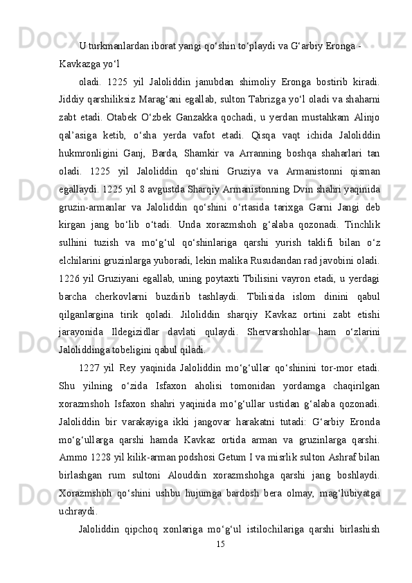 U turkmanlardan iborat yangi q о ‘shin t о ‘playdi va G‘arbiy Eronga - 
Kavkazga y о ‘l
oladi.   1225   yil   Jaloliddin   janubdan   shimoliy   Eronga   bostirib   kiradi.
Jiddiy qarshiliksiz Marag‘ani egallab, sulton Tabrizga y о ‘l oladi va shaharni
zabt   etadi.   Otabek   О ‘zbek   Ganzakka   qochadi,   u   yerdan   mustahkam   Alinjo
qal’asiga   ketib,   о ‘sha   yerda   vafot   etadi.   Qisqa   vaqt   ichida   Jaloliddin
hukmronligini   Ganj,   Barda,   Shamkir   va   Arranning   boshqa   shaharlari   tan
oladi.   1225   yil   Jaloliddin   q о ‘shini   Gruziya   va   Armanistonni   qisman
egallaydi. 1225 yil 8 avgustda Sharqiy Armanistonning Dvin shahri yaqinida
gruzin-armanlar   va   Jaloliddin   q о ‘shini   о ‘rtasida   tarixga   Garni   Jangi   deb
kirgan   jang   b о ‘lib   о ‘tadi.   Unda   xorazmshoh   g‘alaba   qozonadi.   Tinchlik
sulhini   tuzish   va   m о ‘g‘ul   q о ‘shinlariga   qarshi   yurish   taklifi   bilan   о ‘z
elchilarini gruzinlarga yuboradi, lekin malika Rusudandan rad javobini oladi.
1226 yil Gruziyani egallab, uning poytaxti Tbilisini vayron etadi, u yerdagi
barcha   cherkovlarni   buzdirib   tashlaydi.   Tbilisida   islom   dinini   qabul
qilganlargina   tirik   qoladi.   Jiloliddin   sharqiy   Kavkaz   ortini   zabt   etishi
jarayonida   Ildegizidlar   davlati   qulaydi.   Shervarshohlar   ham   о ‘zlarini
Jaloliddinga tobeligini qabul qiladi.
1227   yil   Rey   yaqinida   Jaloliddin   m о ‘g‘ullar   q о ‘shinini   tor-mor   etadi.
Shu   yilning   о ‘zida   Isfaxon   aholisi   tomonidan   yordamga   chaqirilgan
xorazmshoh   Isfaxon   shahri   yaqinida   m о ‘g‘ullar   ustidan   g‘alaba   qozonadi.
Jaloliddin   bir   varakayiga   ikki   jangovar   harakatni   tutadi:   G‘arbiy   Eronda
m о ‘g‘ullarga   qarshi   hamda   Kavkaz   ortida   arman   va   gruzinlarga   qarshi.
Ammo 1228 yil kilik-arman podshosi Getum I va misrlik sulton Ashraf bilan
birlashgan   rum   sultoni   Alouddin   xorazmshohga   qarshi   jang   boshlaydi.
Xorazmshoh   q о ‘shini   ushbu   hujumga   bardosh   bera   olmay,   mag‘lubiyatga
uchraydi.
Jaloliddin   qipchoq   xonlariga   m о ‘g‘ul   istilochilariga   qarshi   birlashish
15 