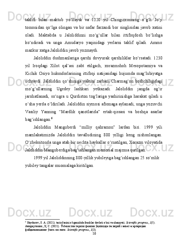 taklifi   bilan   maktub   y о ‘llaydi   va   1220   yil   Chingizxonning   о ‘g‘li   J о ‘ji
tomonidan   q о ‘lga  olingan   va   bir  nafar   farzandi  bor   singlisidan  javob   xatini
oladi.   Maktabda   u   Jaloliddinni   m о ‘g‘ullar   bilan   ittifoqdosh   b о ‘lishga
k о ‘ndiradi   va   unga   Amudaryo   yaqinidagi   yerlarni   taklif   qiladi.   Ammo
mazkur xatga Jaloliddin javob yozmaydi.
Jaloliddin   dushmanlariga   qarshi   dovyurak   qarshiliklar   k о ‘rsatadi.   1230
yil   Iroqdagi   Xilot   qal’asi   zabt   etilgach,   xorazmshoh   Mesopotamiya   va
Kichik   Osiyo   hukmdorlarining   ittifoqi   natijasidagi   hujumda   mag‘lubiyatga
uchraydi.   Jaloliddin   q о ‘shiniga   yakuni   zarbani   Charmag‘on   boshchiligidagi
m о ‘g‘ullarning   Ugedey   lashkari   yetkazadi.   Jaloliddin   jangda   og‘ir
jarohatlanadi,   s о ‘ngra   u   Qurdiston   tog‘lariga   yashirinishga   harakat   qiladi   u
о ‘sha yerda   о ‘ldiriladi. Jaloliddin siymosi afsonaga aylanadi, unga yozuvchi
Vasiliy   Yanning   “Mardlik   qanotlarida”   ertak-qissasi   va   boshqa   asarlar
bag‘ishlangan. 6
Jaloliddin   Manguberdi   “milliy   qahramon”   lardan   biri.   1999   yili
mamlakatimizda   Jaloliddin   tavalludining   800   yilligi   keng   nishonlangan.
О ‘zbeksitonda unga atab bir nechta haykallar  о ‘rnatilgan, Xorazm viloyatida
Jaloliddin Manguberdiga bag‘ishlangan memorial majmua qurilgan.
1999 yil Jaloliddinning 800-yillik yubileyiga bag‘ishlangan 25 s о ‘mlik 
yubiley tangalar muomalaga kiritilgan.
6
  Haydarov, S. A. (2021). tarix fanini o’rganishda franklar davlati o’rni va ahamyati.  Scientific progress ,  1 (5).
Амирқулович ,  Ҳ .  С . (2021).  Ўзбекистон   тарихи   фанини   ўқитишда   тасвирий   санъат   асарларидан  
фойдаланишнинг   ўзига   хослиги .  Scientific progress ,  1 (3).
16 