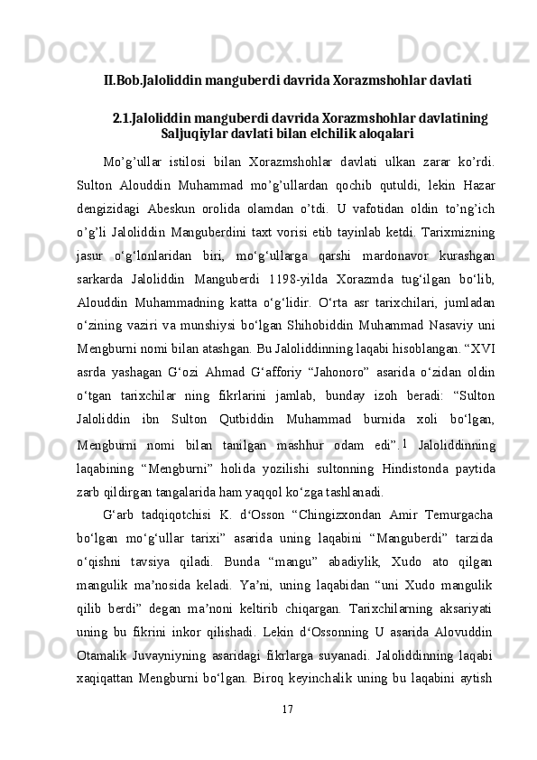 II.Bob.Jaloliddin manguberdi davrida Xorazmshohlar davlati
2.1.Jaloliddin manguberdi davrida Xorazmshohlar davlatining
Saljuqiylar davlati bilan elchilik aloqalari
Mo’g’ullar   istilosi   bilan   Xorazmshohlar   davlati   ulkan   zarar   ko’rdi.
Sulton   Alouddin   Muhammad   mo’g’ullardan   qochib   qutuldi,   lekin   Hazar
dengizidagi   Abeskun   orolida   olamdan   o’tdi.   U   vafotidan   oldin   to’ng’ich
o’g’li   Jaloliddin   Manguberdini   taxt   vorisi   etib   tayinlab   ketdi.   Tarixmizning
jasur   o‘g‘lonlaridan   biri,   mo‘g‘ullarga   qarshi   mardonavor   kurashgan
sarkarda   Jaloliddin   Manguberdi   1198-yilda   Xorazmda   tug‘ilgan   bo‘lib,
Alouddin   Muhammadning   katta   o‘g‘lidir.   O‘rta   asr   tarixchilari,   jumladan
o‘zining   vaziri   va   munshiysi   bo‘lgan   Shihobiddin   Muhammad   Nasaviy   uni
Mengburni nomi bilan atashgan. Bu Jaloliddinning laqabi hisoblangan. “XVI
asrda   yashagan   G‘ozi   Ahmad   G‘afforiy   “Jahonoro”   asarida   o‘zidan   oldin
o‘tgan   tarixchilar   ning   fikrlarini   jamlab,   bunday   izoh   beradi:   “Sulton
Jaloliddin   ibn   Sulton   Qutbiddin   Muhammad   burnida   xoli   bo‘lgan,
Mengburni   nomi   bilan   tanilgan   mashhur   odam   edi”. 1  
Jaloliddinning
laqabining   “Mengburni”   holida   yozilishi   sultonning   Hindistonda   paytida
zarb qildirgan tangalarida ham yaqqol ko‘zga tashlanadi.
G‘arb   tadqiqotchisi   K.   d Osson   “Chingizxondan   Amir   Temurgachaʻ
bo‘lgan   mo‘g‘ullar   tarixi”   asarida   uning   laqabini   “Manguberdi”   tarzida
o‘qishni   tavsiya   qiladi.   Bunda   “mangu”   abadiylik,   Xudo   ato   qilgan
mangulik   ma nosida   keladi.   Ya ni,   uning   laqabidan   “uni   Xudo   mangulik	
ʼ ʼ
qilib   berdi”   degan   ma noni   keltirib   chiqargan.   Tarixchilarning   aksariyati	
ʼ
uning   bu   fikrini   inkor   qilishadi.   Lekin   d Ossonning   U   asarida   Alovuddin	
ʻ
Otamalik   Juvayniyning   asaridagi   fikrlarga   suyanadi.   Jaloliddinning   laqabi
xaqiqattan   Mengburni   bo‘lgan.   Biroq   keyinchalik   uning   bu   laqabini   aytish
17