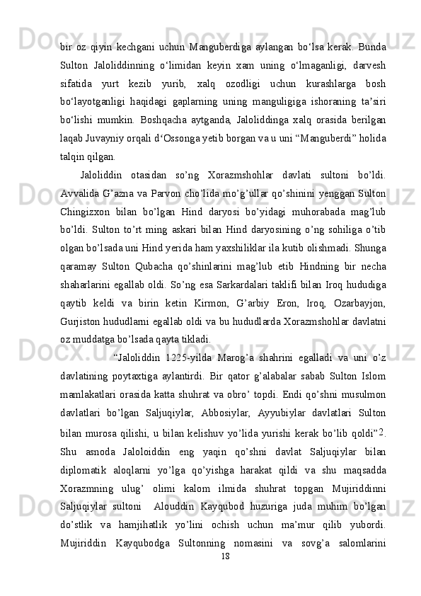 bir   oz   qiyin   kechgani   uchun   Manguberdiga   aylangan   bo‘lsa   kerak.   Bunda
Sulton   Jaloliddinning   o‘limidan   keyin   xam   uning   o‘lmaganligi,   darvesh
sifatida   yurt   kezib   yurib,   xalq   ozodligi   uchun   kurashlarga   bosh
bo‘layotganligi   haqidagi   gaplarning   uning   manguligiga   ishoraning   ta siriʼ
bo‘lishi   mumkin.   Boshqacha   aytganda,   Jaloliddinga   xalq   orasida   berilgan
laqab Juvayniy orqali d Ossonga yetib borgan va u uni “Manguberdi” holida	
ʻ
talqin qilgan.
Jaloliddin   otasidan   so’ng   Xorazmshohlar   davlati   sultoni   bo’ldi.
Avvalida G’azna  va  Parvon cho’lida mo’g’ullar  qo’shinini  yenggan Sulton
Chingizxon   bilan   bo’lgan   Hind   daryosi   bo’yidagi   muhorabada   mag’lub
bo’ldi.   Sulton   to’rt   ming   askari   bilan   Hind   daryosining   o’ng   sohiliga   o’tib
olgan bo’lsada uni Hind yerida ham yaxshiliklar ila kutib olishmadi. Shunga
qaramay   Sulton   Qubacha   qo’shinlarini   mag’lub   etib   Hindning   bir   necha
shaharlarini egallab oldi. So’ng esa Sarkardalari taklifi bilan Iroq hududiga
qaytib   keldi   va   birin   ketin   Kirmon,   G’arbiy   Eron,   Iroq,   Ozarbayjon,
Gurjiston hududlarni egallab oldi va bu hududlarda Xorazmshohlar davlatni
oz muddatga bo’lsada qayta tikladi.
            “Jaloliddin   1225-yilda   Marog’a   shahrini   egalladi   va   uni   o’z
davlatining   poytaxtiga   aylantirdi.   Bir   qator   g’alabalar   sabab   Sulton   Islom
mamlakatlari  orasida  katta  shuhrat  va  obro’  topdi.  Endi  qo’shni  musulmon
davlatlari   bo’lgan   Saljuqiylar,   Abbosiylar,   Ayyubiylar   davlatlari   Sulton
bilan   murosa   qilishi,   u   bilan   kelishuv   yo’lida   yurishi   kerak   bo’lib   qoldi” 2
.
Shu   asnoda   Jaloloiddin   eng   yaqin   qo’shni   davlat   Saljuqiylar   bilan
diplomatik   aloqlarni   yo’lga   qo’yishga   harakat   qildi   va   shu   maqsadda
Xorazmning   ulug’   olimi   kalom   ilmida   shuhrat   topgan   Mujiriddinni
Saljuqiylar   sultoni     Alouddin   Kayqubod   huzuriga   juda   muhim   bo’lgan
do’stlik   va   hamjihatlik   yo’lini   ochish   uchun   ma’mur   qilib   yubordi.
Mujiriddin   Kayqubodga   Sultonning   nomasini   va   sovg’a   salomlarini
18 