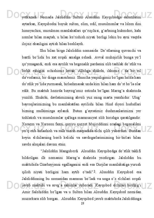 yetkazadi.   Nomada   Jaloliddin   Sulton   Alouddin   Kayqubodga   salomlarini
aytarkan, Kayqubodni buyuk sulton, olim, odil, musulmonlar va Islom dini
himoyachisi, musulmon mamlakatlari qo’riqchisi, g’arbning hukmdori, kabi
nomlar  bilan  maqtab,  u  bilan  ko’rishish  niyati  borligi  lekin  bu  ayni  vaqtda
ilojsiz ekanligini aytish bilan boshlaydi.
              Shu   bilan   birga   Jaloliddin   nomasida:   Do’stlarning   quvonchi   va
baxtli   bo’lishi   bu   xat   orqali   amalga   oshadi.   Avval   muhojirlik   bunga   yo’l
qo’ymagandi, endi esa ayrilik va begonalik pardasini olib tashlab do’stlik va
birlik   eshigini   ochishimiz   kerak.   Allohga   shukrki,   ikkimiz   -   da   bir   xil
da’vodamiz, bir dinga mansubmiz. Shuncha yaqinligimiz bo’lgan holda ham
do’stlik yo’lida yurmasak, birlashmasak unda kim bilan ham do’st bo’la olar
edik.   Bu   maktub   hozirda   bayrog’imiz   ostinda   bo’lgan   Marog’a   shahrinda
yozildi.   Shukrki,   davlatimizning   ahvoli   yuz   ming   marta   yaxshidur.   Ulug’
bayroqlarimizning   bu   mamlakatdan   ayrilishi   bilan   Hind   diyori   hududlari
bizning   mulkimizga   aylandi.   Butun   g’ayratimiz   dushmanlarimizni   yer
tishlatish   va   musulmonlar   qalbiga   mamnuniyat   olib   kirishga   qaratilgandir.
Xorazm va Xuroson  faxri, qoziyu quzzot Mujiriddinni oradagi begonalikni
yo’q etib birlashish va sulh tuzish maqsadida elchi qilib yubordim. Bundan
keyin   elchilarning   borib   kelishi   va   savdogarlarimizning   bir-birlari   bilan
savdo aloqalari davom etsin.
                “Jaloliddin   Manguberdi     Alouddin   Kayqubodga   do’stlik   taklifi
bildirilgan   ilk   nomasini   Marog’a   shahrida   yozdirgan.   Jaloliddin   bu
maktubida Ozarbayjonni egallaganini endi esa Gurjilar mamlakatiga yurush
qilish   niyati   borligini   ham   aytib   o’tadi” 3
.   Aluuddin   Kayqubod   esa
Jaloliddinning   bu   nomasidan   mamnun   bo’ladi   va   unga   o’z   elchilari   orqali
javob   maktubi   va   sovg’a   salomlar   yuboradi.   Kayqubod   elchilari   boshlig’i
Amir   Salohiddin   bo’lgan   va   u   Sulton   bilan   Alouddin   Kayqubod   nomidan
muzorkara olib borgan.   Alouddin Kayqubod javob maktubida Jaloliddinga
19 