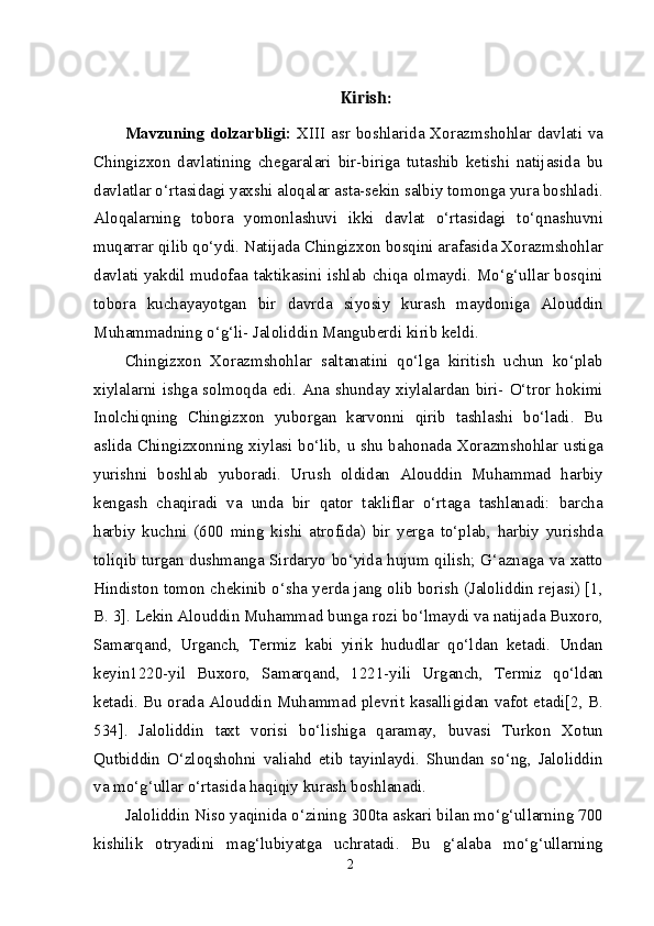 Kirish:
Mavzuning  dolzarbligi:   XIII asr boshlarida Xorazmshohlar davlati va
Chingizxon   davlatining   chegaralari   bir-biriga   tutashib   ketishi   natijasida   bu
davlatlar o‘rtasidagi yaxshi aloqalar asta-sekin salbiy tomonga yura boshladi.
Aloqalarning   tobora   yomonlashuvi   ikki   davlat   o‘rtasidagi   to‘qnashuvni
muqarrar qilib qo‘ydi. Natijada Chingizxon bosqini arafasida Xorazmshohlar
davlati yakdil mudofaa taktikasini ishlab chiqa olmaydi. Mo‘g‘ullar bosqini
tobora   kuchayayotgan   bir   davrda   siyosiy   kurash   maydoniga   Alouddin
Muhammadning o‘g‘li- Jaloliddin Manguberdi kirib keldi.
Chingizxon   Xorazmshohlar   saltanatini   qo‘lga   kiritish   uchun   ko‘plab
xiylalarni ishga solmoqda edi. Ana shunday xiylalardan biri- O‘tror hokimi
Inolchiqning   Chingizxon   yuborgan   karvonni   qirib   tashlashi   bo‘ladi.   Bu
aslida Chingizxonning xiylasi bo‘lib, u shu bahonada Xorazmshohlar ustiga
yurishni   boshlab   yuboradi.   Urush   oldidan   Alouddin   Muhammad   harbiy
kengash   chaqiradi   va   unda   bir   qator   takliflar   o‘rtaga   tashlanadi:   barcha
harbiy   kuchni   (600   ming   kishi   atrofida)   bir   yerga   to‘plab,   harbiy   yurishda
toliqib turgan dushmanga Sirdaryo bo‘yida hujum qilish; G‘aznaga va xatto
Hindiston tomon chekinib o‘sha yerda jang olib borish (Jaloliddin rejasi) [1,
B. 3]. Lekin Alouddin Muhammad bunga rozi bo‘lmaydi va natijada Buxoro,
Samarqand,   Urganch,   Termiz   kabi   yirik   hududlar   qo‘ldan   ketadi.   Undan
keyin1220-yil   Buxoro,   Samarqand,   1221-yili   Urganch,   Termiz   qo‘ldan
ketadi. Bu orada Alouddin Muhammad plevrit kasalligidan vafot etadi[2, B.
534].   Jaloliddin   taxt   vorisi   bo‘lishiga   qaramay,   buvasi   Turkon   Xotun
Qutbiddin   O‘zloqshohni   valiahd   etib   tayinlaydi.   Shundan   so‘ng,   Jaloliddin
va mo‘g‘ullar o‘rtasida haqiqiy kurash boshlanadi.
Jaloliddin Niso yaqinida o‘zining 300ta askari bilan mo‘g‘ullarning 700
kishilik   otryadini   mag‘lubiyatga   uchratadi.   Bu   g‘alaba   mo‘g‘ullarning
2 