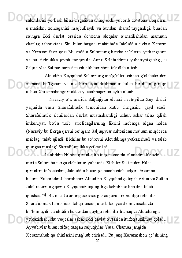 salomlarini yo’llash bilan birgalikda uning elchi yuborib do’stona aloqalarni
o’rnatishni   xohlaganini   maqbullaydi   va   bundan   sharaf   tuyganligi,   bundan
so’ngra   ikki   davlat   orasida   do’stona   aloqalar   o’rnatilishidan   mamnun
ekanligi izhor etadi. Shu bilan birga u maktubida Jaloliddin elchisi Xorazm
va Xuroson faxri qozi Mujiriddin Sultonning barcha so’zlarini yetkazganini
va   bu   elchilikka   javob   tariqasida   Amir   Salohiddinni   yuboriyotganligi,   u
Saljuqiylar Sultoni nomidan ish olib borishini takidlab o’tadi.
        Alouddin Kayqubod Sultonning mo’g’ullar ustidan g’alabalaridan
xursand   bo’lganini   va   o’z   ham   ayni   dushmanlar   bilan   band   bo’lganligi
uchun Xorazmshohga maktub yozaolmaganini aytib o’tadi.
                Nasaviy   o’z   asarida   Saljuqiylar   elchisi   1226-yilda   Xoy   shahri
yaqinida   vazir   Sharafulmulk   tomonidan   kutib   olinganini   qayd   etadi.
Sharafulmulk   elchilardan   davlat   mustahkamligi   uchun   askar   talab   qilish
imkoniyati   bo’la   turib   atrofidagilarning   fikrini   inobatga   olgan   holda
(Nasaviy bu fikrga qarshi bo’lgan) Saljuqiylar sultonidan ma’lum miqdorda
mablag’ talab qiladi. Elchilar bu so’rovni Alouddinga yetkazishadi va talab
qilingan mablag’ Sharafulmulkka yetkaziladi.
       “Jaloliddin Hilotni qamal qilib turgan vaqtda Alouddin ikkinchi 
marta Sulton huzuriga elchilarini yuboradi. Elchilar Sultondan Hilot 
qamalani to’xtatishni, Jaloliddin huzuriga panoh istab kelgan Arzinjon 
hokimi Rukniddin Jahonshohni Alouddin Kayqubodga topshirishni va Sulton
Jalolliddinning qizini Kayqubodning og’liga kelinlikka berishni talab 
qilishadi” 4
. Bu masalalarning barchasiga rad javobini eshitgan elchilar, 
Sharafulmulk tomonidan tahqirlanadi, ular bilan yaxshi munosabatda 
bo’linmaydi. Jaloliddin huzuridan qaytgan elchilar bu haqda Alouddinga 
yetkazishadi shu voqealar sabab ikki davlat o’rtasida ittifoq tuzilmay qoladi. 
Ayyubiylar bilan ittifoq tuzgan saljuqiylar Yassi Chaman jangida 
Xorazmshoh qo’shinlarini mag’lub etishadi. Bu jang Xorazmshoh qo’shining
20 