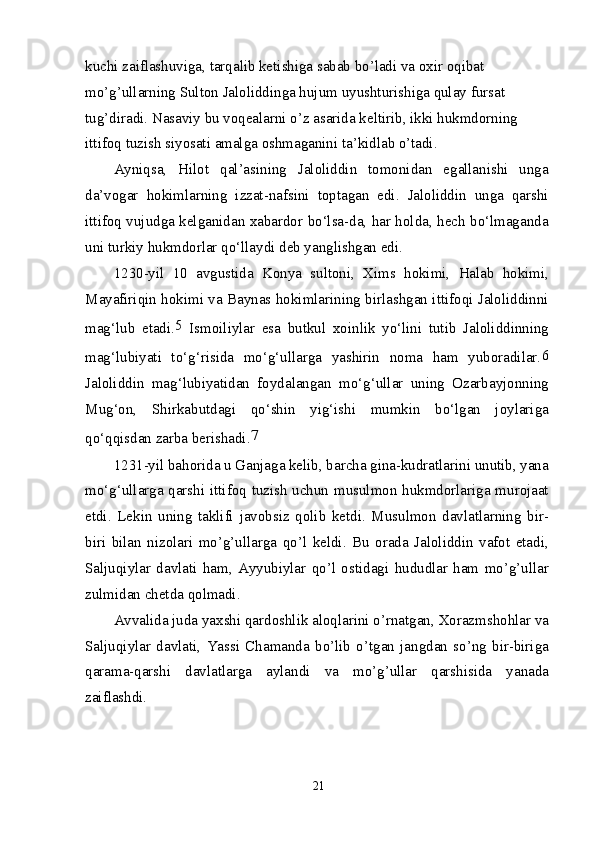 kuchi zaiflashuviga, tarqalib ketishiga sabab bo’ladi va oxir oqibat 
mo’g’ullarning Sulton Jaloliddinga hujum uyushturishiga qulay fursat 
tug’diradi. Nasaviy bu voqealarni o’z asarida keltirib, ikki hukmdorning 
ittifoq tuzish siyosati amalga oshmaganini ta’kidlab o’tadi.
Ayniqsa,   Hilot   qal’asining   Jaloliddin   tomonidan   egallanishi   unga
da’vogar   hokimlarning   izzat-nafsini   toptagan   edi.   Jaloliddin   unga   qarshi
ittifoq vujudga kelganidan xabardor bo‘lsa-da, har holda, hech bo‘lmaganda
uni turkiy hukmdorlar qo‘llaydi deb yanglishgan edi.
1230-yil   10   avgustida   Konya   sultoni,   Xims   hokimi,   Halab   hokimi,
Mayafiriqin hokimi va Baynas hokimlarining birlashgan ittifoqi Jaloliddinni
mag‘lub   etadi. 5  
Ismoiliylar   esa   butkul   xoinlik   yo‘lini   tutib   Jaloliddinning
mag‘lubiyati   to‘g‘risida   mo‘g‘ullarga   yashirin   noma   ham   yuboradilar. 6
Jaloliddin   mag‘lubiyatidan   foydalangan   mo‘g‘ullar   uning   Ozarbayjonning
Mug‘on,   Shirkabutdagi   qo‘shin   yig‘ishi   mumkin   bo‘lgan   joylariga
qo‘qqisdan zarba berishadi. 7
1231-yil bahorida u Ganjaga kelib, barcha gina-kudratlarini unutib, yana
mo‘g‘ullarga qarshi ittifoq tuzish uchun musulmon hukmdorlariga murojaat
etdi.   Lekin   uning   taklifi   javobsiz   qolib   ketdi.   Musulmon   davlatlarning   bir-
biri   bilan   nizolari   mo’g’ullarga   qo’l   keldi.   Bu   orada   Jaloliddin   vafot   etadi,
Saljuqiylar   davlati   ham,   Ayyubiylar   qo’l   ostidagi   hududlar   ham   mo’g’ullar
zulmidan chetda qolmadi.
Avvalida juda yaxshi qardoshlik aloqlarini o’rnatgan, Xorazmshohlar va
Saljuqiylar   davlati,   Yassi   Chamanda   bo’lib   o’tgan   jangdan   so’ng   bir-biriga
qarama-qarshi   davlatlarga   aylandi   va   mo’g’ullar   qarshisida   yanada
zaiflashdi.
21 