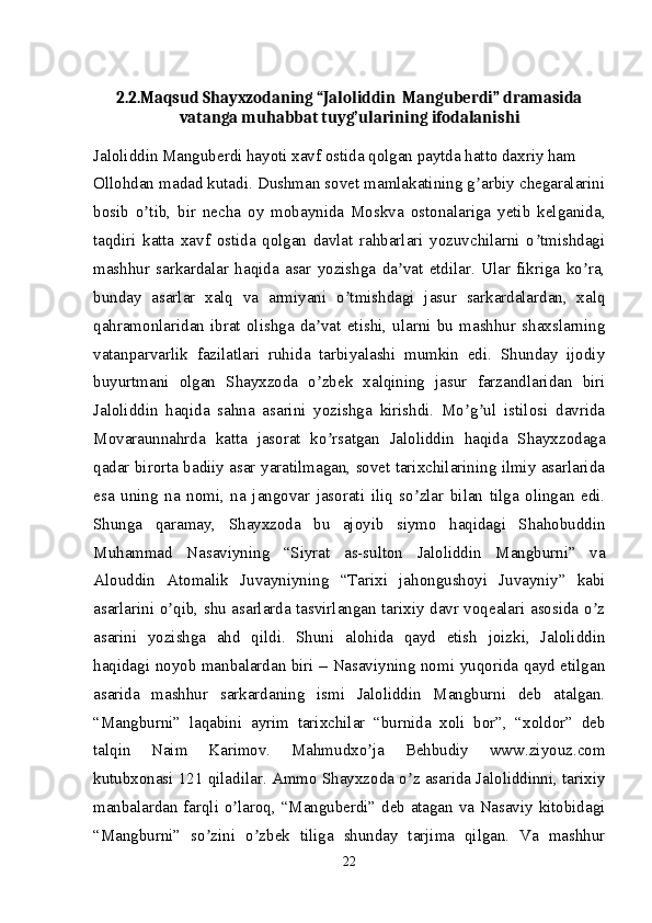 2.2.Maqsud Shayxzodaning “Jaloliddin  Manguberdi” dramasida
vatanga muhabbat tuyg’ularining ifodalanishi
Jaloliddin Manguberdi hayoti xavf ostida qolgan paytda hatto daxriy ham
Ollohdan madad kutadi. Dushman sovet mamlakatining g arbiy chegaralariniʼ
bosib   o tib,   bir   necha   oy   mobaynida   Moskva   ostonalariga   yetib   kelganida,	
ʼ
taqdiri   katta   xavf   ostida   qolgan   davlat   rahbarlari   yozuvchilarni   o tmishdagi	
ʼ
mashhur   sarkardalar   haqida   asar   yozishga   da vat   etdilar.   Ular   fikriga   ko ra,	
ʼ ʼ
bunday   asarlar   xalq   va   armiyani   o tmishdagi   jasur   sarkardalardan,   xalq	
ʼ
qahramonlaridan   ibrat   olishga   da vat   etishi,   ularni   bu   mashhur   shaxslarning	
ʼ
vatanparvarlik   fazilatlari   ruhida   tarbiyalashi   mumkin   edi.   Shunday   ijodiy
buyurtmani   olgan   Shayxzoda   o zbek   xalqining   jasur   farzandlaridan   biri
ʼ
Jaloliddin   haqida   sahna   asarini   yozishga   kirishdi.   Mo g ul   istilosi   davrida	
ʼ ʼ
Movaraunnahrda   katta   jasorat   ko rsatgan   Jaloliddin   haqida   Shayxzodaga	
ʼ
qadar birorta badiiy asar yaratilmagan, sovet tarixchilarining ilmiy asarlarida
esa   uning   na   nomi,   na   jangovar   jasorati   iliq   so zlar   bilan   tilga   olingan   edi.	
ʼ
Shunga   qaramay,   Shayxzoda   bu   ajoyib   siymo   haqidagi   Shahobuddin
Muhammad   Nasaviyning   “Siyrat   as-sulton   Jaloliddin   Mangburni”   va
А louddin   А tomalik   Juvayniyning   “Tarixi   jahongushoyi   Juvayniy”   kabi
asarlarini o qib, shu asarlarda tasvirlangan tarixiy davr voqealari asosida o z	
ʼ ʼ
asarini   yozishga   ahd   qildi.   Shuni   alohida   qayd   etish   joizki,   Jaloliddin
haqidagi noyob manbalardan biri – Nasaviyning nomi yuqorida qayd etilgan
asarida   mashhur   sarkardaning   ismi   Jaloliddin   Mangburni   deb   atalgan.
“Mangburni”   laqabini   ayrim   tarixchilar   “burnida   xoli   bor”,   “xoldor”   deb
talqin   Naim   Karimov.   Mahmudxo ja   Behbudiy   www.ziyouz.com	
ʼ
kutubxonasi 121 qiladilar.  А mmo Shayxzoda o z asarida Jaloliddinni, tarixiy	
ʼ
manbalardan farqli o laroq, “Manguberdi” deb atagan va Nasaviy kitobidagi	
ʼ
“Mangburni”   so zini   o zbek   tiliga   shunday   tarjima   qilgan.   Va   mashhur	
ʼ ʼ
22