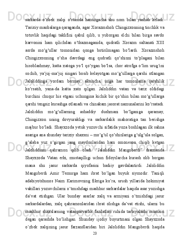 sarkarda   o zbek   xalqi   o rtasida   hanuzgacha   shu   nom   bilan   yashab   keladi.ʼ ʼ
Tarixiy manbalarga qaraganda, agar Xorazmshoh Chingizxonning tinchlik va
totuvlik   haqidagi   taklifini   qabul   qilib,   u   yuborgan   elchi   bilan   birga   savdo
karvonini   ham   qilichdan   o tkazmaganida,   qudratli   Xorazm   saltanati   XIII	
ʼ
asrda   mo g ullar   tomonidan   qonga   botirilmagan   bo lardi.   Xorazmshoh	
ʼ ʼ ʼ
Chingizxonning   o sha   davrdagi   eng   qudratli   qo shinni   to plagani   bilan	
ʼ ʼ ʼ
hisoblashmay,   katta   xatoga   yo l   qo ygan   bo lsa,   chor   atrofga   o lim   urug ini	
ʼ ʼ ʼ ʼ ʼ
sochib,   ya juj-ma juj   singari   bosib   kelayotgan   mo g ullarga   qarshi   otlangan	
ʼ ʼ ʼ ʼ
Jaloliddinga   yordam   bermay,   aksincha,   unga   har   tomonlama   qarshilik
ko rsatib,   yana-da   katta   xato   qilgan.   Jaloliddin   vatan   va   tarix   oldidagi	
ʼ
burchini   chuqur   his   etgani   uchungina   kichik   bir   qo shin   bilan   mo g ullarga	
ʼ ʼ ʼ
qarshi tengsiz kurashga otlanadi va chinakam jasorat namunalarini ko rsatadi.	
ʼ
Jaloliddin   mo g ullarning   ashaddiy   dushmani   bo lganiga   qaramay,	
ʼ ʼ ʼ
Chingizxon   uning   dovyurakligi   va   sarkardalik   mahoratiga   tan   berishga
majbur bo ladi. Shayxzoda yetuk yozuvchi sifatida yoza boshlagan ilk sahna	
ʼ
asariga ana shunday tarixiy shaxsni – mo g ul qo shinlariga g ulg ula solgan,	
ʼ ʼ ʼ ʼ ʼ
g alaba   yuz   o girgan   jang   maydonlaridan   ham   omoneson   chiqib   ketgan	
ʼ ʼ
Jaloliddinni   qahramon   qilib   oladi.   “Jaloliddin   Manguberdi”   dramasida
Shayxzoda   Vatan   erki,   mustaqilligi   uchun   fidoyilarcha   kurash   olib   borgan
mana   shu   jasur   sarkarda   qiyofasini   badiiy   gavdalantirdi.   Jaloliddin
Manguberdi   Amir   Temurga   ham   ibrat   bo’lgan   buyuk   siymodir.   Taniqli
adabiyotshunos   Naim   Karimovning   fikriga   ko’ra,   urush   yillarida   hokimiyat
vakillari yozuvchilarni o’tmishdagi mashhur sarkardalar haqida asar yozishga
da’vat   etishgan.   Ular   bunday   asarlar   xalq   va   armiyani   o’tmishdagi   jasur
sarkardalardan,   xalq   qahramonlaridan   ibrat   olishga   da’vat   etishi,   ularni   bu
mashhur   shaxslarning   vatanparvarlik   fazilatlari   ruhida   tarbiyalashi   mumkin
degan   qarashda   bo’lishgan.   Shunday   ijodiy   buyurtmani   olgan   Shayxzoda
o’zbek   xalqining   jasur   farzandlaridan   biri   Jaloliddin   Manguberdi   haqida
23