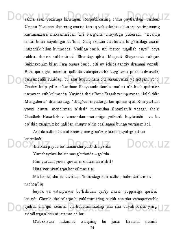 sahna   asari   yozishga   kirishgan.   Respublikaning   o’sha   paytlardagi     rahbari
Usmon Yusupov shoirning asarini tezroq yakunlashi uchun uni yurtimizning
xushmanzara   maksanlaridan   biri   Farg’ona   viloyatiga   yuboradi.   “Boshqa
ishlar   bilan   xayolingni   bo’lma.   Xalq   sendan   Jaloliddin   to’g’risidagi   asarni
intizorlik   bilan   kutmoqda.   Vodilga   borib,   uni   tezroq   tugallab   qayt!”   deya
rahbar   shoirni   ruhlantiradi.   Shunday   qilib,   Maqsud   Shayxzoda   rafiqasi
Sakinaxonim   bilan   Farg’onaga   borib,   olti   oy   ichida   tarixiy   dramani   yozadi.
Buni   qarangki,   odamlar   qalbida   vatanparvarlik   tuyg’usini   jo’sh   urdiruvchi,
qahramonlik   ruhidagi   bu   asar   bugun   ham   o’z   ahamiyatini   yo’qotgani   yo’q.
Oradan   ko’p   yillar   o’tsa   ham   Shayxzoda   domla   asarlari   o’z   kuch-qudratini
namoyon etib kelmoqda. Yaqinda shoir Botir Ergashevning aynan "Jaloliddin
Manguberdi" dramasidagi "Ulug’vor niyatlarga kor qilmas ajal, Kim yurtdan
yovni   quvsa,   mendirman   o’shal"   misrasidan   ilhomlanib   yozgan   she’ri
Ozodbek   Nazarbekov   tomonidan   maromiga   yetkazib   kuylanishi     va   bu
qo’shiq xalqimiz ko’nglidan chuqur o’rin egallagani bunga yorqin misol.
Asarda sulton Jaloliddinning oxirgi so’zi sifatida quyidagi satrlar 
keltiriladi:
 Bir kun paydo bo’laman shu yurt, shu yerda,
Yurt shaydosi ko’rinmas g’urbatda – go’rda.
Kim yurtdan yovni quvsa, mendurman o’shal!
Ulug’vor niyatlarga kor qilmas ajal
Ma’lumki, sho’ro davrida, o’tmishdagi xon, sulton, hukmdorlarimiz 
nechog’liq
buyuk   va   vatanparvar   bo’lishidan   qat’iy   nazar,   yoppasiga   qoralab
kelindi. Chunki sho’rolarga buyuklarimizdagi xuddi ana shu vatanparvarlik
qudrati   ma’qul   kelmas,   ota-bobolarimizdagi   ana   shu   buyuk   xislat   yangi
avlodlarga o’tishini istamas edilar.
O’zbekiston   hukumati   xalqning   bu   jasur   farzandi   nomini
24 