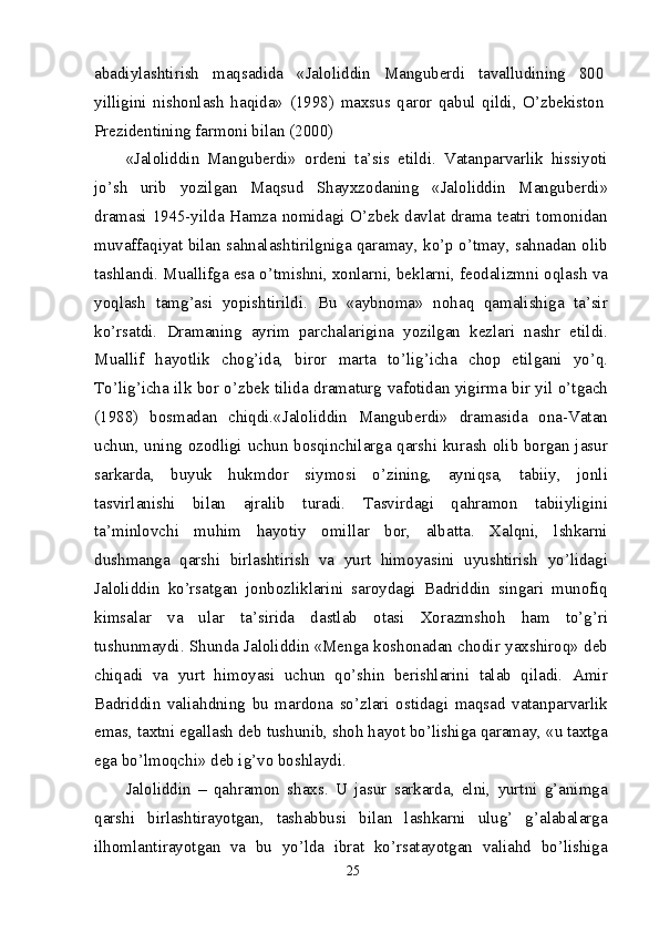 abadiylashtirish   maqsadida   «Jaloliddin   Manguberdi   tavalludining   800
yilligini   nishonlash   haqida»   (1998)   maxsus   qaror   qabul   qildi,   O’zbekiston
Prezidentining farmoni bilan (2000)
«Jaloliddin   Manguberdi»   ordeni   ta’sis   etildi.   Vatanparvarlik   hissiyoti
jo’sh   urib   yozilgan   Maqsud   Shayxzodaning   «Jaloliddin   Manguberdi»
dramasi 1945-yilda Hamza nomidagi O’zbek davlat drama teatri tomonidan
muvaffaqiyat bilan sahnalashtirilgniga qaramay, ko’p o’tmay, sahnadan olib
tashlandi. Muallifga esa o’tmishni, xonlarni, beklarni, feodalizmni oqlash va
yoqlash   tamg’asi   yopishtirildi.   Bu   «aybnoma»   nohaq   qamalishiga   ta’sir
ko’rsatdi.   Dramaning   ayrim   parchalarigina   yozilgan   kezlari   nashr   etildi.
Muallif   hayotlik   chog’ida,   biror   marta   to’lig’icha   chop   etilgani   yo’q.
To’lig’icha ilk bor o’zbek tilida dramaturg vafotidan yigirma bir yil o’tgach
(1988)   bosmadan   chiqdi.«Jaloliddin   Manguberdi»   dramasida   ona-Vatan
uchun, uning ozodligi uchun bosqinchilarga qarshi kurash olib borgan jasur
sarkarda,   buyuk   hukmdor   siymosi   o’zining,   ayniqsa,   tabiiy,   jonli
tasvirlanishi   bilan   ajralib   turadi.   Tasvirdagi   qahramon   tabiiyligini
ta’minlovchi   muhim   hayotiy   omillar   bor,   albatta.   Xalqni,   lshkarni
dushmanga   qarshi   birlashtirish   va   yurt   himoyasini   uyushtirish   yo’lidagi
Jaloliddin   ko’rsatgan   jonbozliklarini   saroydagi   Badriddin   singari   munofiq
kimsalar   va   ular   ta’sirida   dastlab   otasi   Xorazmshoh   ham   to’g’ri
tushunmaydi. Shunda Jaloliddin «Menga koshonadan chodir yaxshiroq» deb
chiqadi   va   yurt   himoyasi   uchun   qo’shin   berishlarini   talab   qiladi.   Amir
Badriddin   valiahdning   bu   mardona   so’zlari   ostidagi   maqsad   vatanparvarlik
emas, taxtni egallash deb tushunib, shoh hayot bo’lishiga qaramay, «u taxtga
ega bo’lmoqchi» deb ig’vo boshlaydi.
Jaloliddin   –   qahramon   shaxs.   U   jasur   sarkarda,   elni,   yurtni   g’animga
qarshi   birlashtirayotgan,   tashabbusi   bilan   lashkarni   ulug’   g’alabalarga
ilhomlantirayotgan   va   bu   yo’lda   ibrat   ko’rsatayotgan   valiahd   bo’lishiga
25 