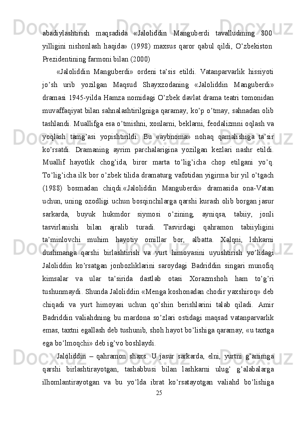 abadiylashtirish   maqsadida   «Jaloliddin   Manguberdi   tavalludining   800
yilligini   nishonlash   haqida»   (1998)   maxsus   qaror   qabul   qildi,   O’zbekiston
Prezidentining farmoni bilan (2000)
«Jaloliddin   Manguberdi»   ordeni   ta’sis   etildi.   Vatanparvarlik   hissiyoti
jo’sh   urib   yozilgan   Maqsud   Shayxzodaning   «Jaloliddin   Manguberdi»
dramasi 1945-yilda Hamza nomidagi O’zbek davlat drama teatri tomonidan
muvaffaqiyat bilan sahnalashtirilgniga qaramay, ko’p o’tmay, sahnadan olib
tashlandi. Muallifga esa o’tmishni, xonlarni, beklarni, feodalizmni oqlash va
yoqlash   tamg’asi   yopishtirildi.   Bu   «aybnoma»   nohaq   qamalishiga   ta’sir
ko’rsatdi.   Dramaning   ayrim   parchalarigina   yozilgan   kezlari   nashr   etildi.
Muallif   hayotlik   chog’ida,   biror   marta   to’lig’icha   chop   etilgani   yo’q.
To’lig’icha ilk bor o’zbek tilida dramaturg vafotidan yigirma bir yil o’tgach
(1988)   bosmadan   chiqdi.«Jaloliddin   Manguberdi»   dramasida   ona-Vatan
uchun, uning ozodligi uchun bosqinchilarga qarshi kurash olib borgan jasur
sarkarda,   buyuk   hukmdor   siymosi   o’zining,   ayniqsa,   tabiiy,   jonli
tasvirlanishi   bilan   ajralib   turadi.   Tasvirdagi   qahramon   tabiiyligini
ta’minlovchi   muhim   hayotiy   omillar   bor,   albatta.   Xalqni,   lshkarni
dushmanga   qarshi   birlashtirish   va   yurt   himoyasini   uyushtirish   yo’lidagi
Jaloliddin   ko’rsatgan   jonbozliklarini   saroydagi   Badriddin   singari   munofiq
kimsalar   va   ular   ta’sirida   dastlab   otasi   Xorazmshoh   ham   to’g’ri
tushunmaydi. Shunda Jaloliddin «Menga koshonadan chodir yaxshiroq» deb
chiqadi   va   yurt   himoyasi   uchun   qo’shin   berishlarini   talab   qiladi.   Amir
Badriddin   valiahdning   bu   mardona   so’zlari   ostidagi   maqsad   vatanparvarlik
emas, taxtni egallash deb tushunib, shoh hayot bo’lishiga qaramay, «u taxtga
ega bo’lmoqchi» deb ig’vo boshlaydi.
Jaloliddin   –   qahramon   shaxs.   U   jasur   sarkarda,   elni,   yurtni   g’animga
qarshi   birlashtirayotgan,   tashabbusi   bilan   lashkarni   ulug’   g’alabalarga
ilhomlantirayotgan   va   bu   yo’lda   ibrat   ko’rsatayotgan   valiahd   bo’lishiga
25