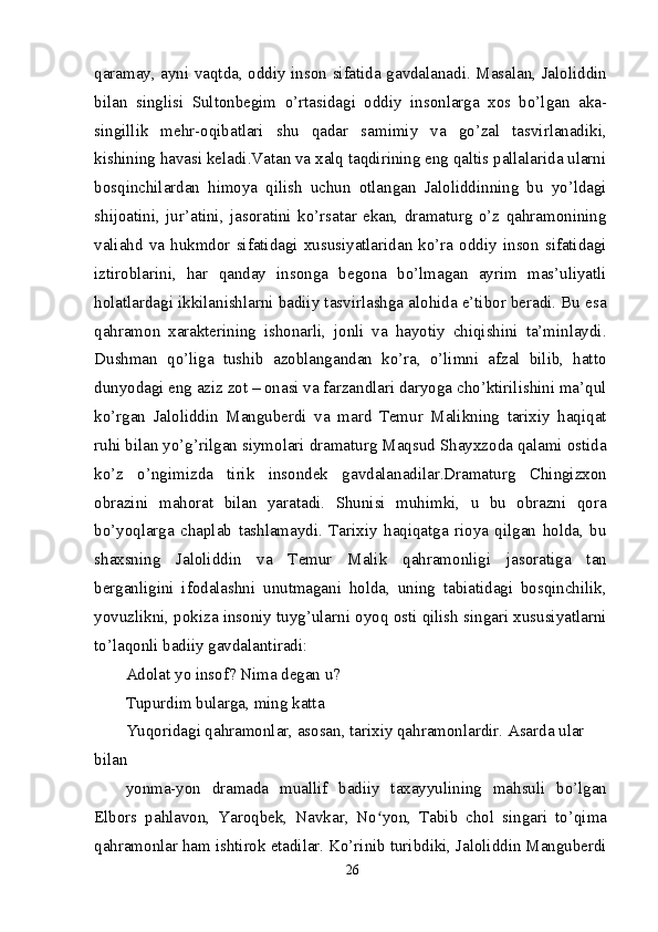 qaramay, ayni vaqtda, oddiy inson sifatida gavdalanadi. Masalan, Jaloliddin
bilan   singlisi   Sultonbegim   o’rtasidagi   oddiy   insonlarga   xos   bo’lgan   aka-
singillik   mehr-oqibatlari   shu   qadar   samimiy   va   go’zal   tasvirlanadiki,
kishining havasi keladi.Vatan va xalq taqdirining eng qaltis pallalarida ularni
bosqinchilardan   himoya   qilish   uchun   otlangan   Jaloliddinning   bu   yo’ldagi
shijoatini,   jur’atini,   jasoratini   ko’rsatar   ekan,   dramaturg   o’z   qahramonining
valiahd   va   hukmdor   sifatidagi   xususiyatlaridan   ko’ra   oddiy   inson   sifatidagi
iztiroblarini,   har   qanday   insonga   begona   bo’lmagan   ayrim   mas’uliyatli
holatlardagi ikkilanishlarni badiiy tasvirlashga alohida e’tibor beradi. Bu esa
qahramon   xarakterining   ishonarli,   jonli   va   hayotiy   chiqishini   ta’minlaydi.
Dushman   qo’liga   tushib   azoblangandan   ko’ra,   o’limni   afzal   bilib,   hatto
dunyodagi eng aziz zot – onasi va farzandlari daryoga cho’ktirilishini ma’qul
ko’rgan   Jaloliddin   Manguberdi   va   mard   Temur   Malikning   tarixiy   haqiqat
ruhi bilan yo’g’rilgan siymolari dramaturg Maqsud Shayxzoda qalami ostida
ko’z   o’ngimizda   tirik   insondek   gavdalanadilar.Dramaturg   Chingizxon
obrazini   mahorat   bilan   yaratadi.   Shunisi   muhimki,   u   bu   obrazni   qora
bo’yoqlarga   chaplab   tashlamaydi.   Tarixiy   haqiqatga   rioya   qilgan   holda,   bu
shaxsning   Jaloliddin   va   Temur   Malik   qahramonligi   jasoratiga   tan
berganligini   ifodalashni   unutmagani   holda,   uning   tabiatidagi   bosqinchilik,
yovuzlikni, pokiza insoniy tuyg’ularni oyoq osti qilish singari xususiyatlarni
to’laqonli badiiy gavdalantiradi:
Adolat yo insof? Nima degan u?
Tupurdim bularga, ming katta
Yuqoridagi qahramonlar, asosan, tarixiy qahramonlardir. Asarda ular 
bilan
yonma-yon   dramada   muallif   badiiy   taxayyulining   mahsuli   bo’lgan
Elbors   pahlavon,   Yaroqbek,   Navkar,   No yon,   Tabib   chol   singari   to’qimaʻ
qahramonlar ham ishtirok etadilar. Ko’rinib turibdiki, Jaloliddin Manguberdi
26 