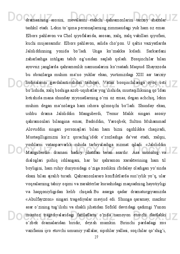 dramasining   asosini,   mevalarini   etakchi   qahramonlarini   tarixiy   shaxslar
tashkil etadi. Lekin to’qima personajlarning zimmasidagi yuk ham oz emas.
Elbors   pahlavon   va   Chol   qiyofalarida,   asosan,   xalq,   xalq   vakillari   qiyofasi,
kuchi   mujassamdir.   Elbors   pahlavon,   aslida   cho’pon.   U   qaltis   vaziyatlarda
Jaloliddinning   yonida   bo’ladi.   Unga   ko’makka   keladi.   Sarkardani
zaharlashga   intilgan   tabib   og’usidan   saqlab   qoladi.   Bosqinchilar   bilan
ayovsiz   janglarda   qahramonlik   namunalarini   ko’rsatadi.Maqsud   Shayxzoda
bu   obrazlarga   muhim   ma’no   yuklar   ekan,   yurtimizdagi   XIII   asr   tarixiy
hodisalarini   gavdalantirishdan   tashqari,   Vatan   bosqinchilariga   oyoq   osti
bo’lishida, xalq boshiga azob-uqubatlar yog’ilishida, mustaqillikning qo’ldan
ketishida mana shunday xiyonatlarning o’rni oz emas, degan achchiq, lekin
muhim   degan   ma’nolarga   ham   ishora   qilmoqchi   bo’ladi.   Shunday   ekan,
ushbu   drama   Jaloliddin   Manguberdi,   Temur   Malik   singari   asosiy
qahramonlari   bilangina   emas,   Badriddin,   Yaroqbek,   Sulton   Muhammad
Alovuddin   singari   personajlari   bilan   ham   bizni   ogohlikka   chaqiradi,
Mustaqilligimizni   ko’z   qorachig’idek   e’zozlashga   da’vat   etadi,   xalqni,
yoshlarni   vatanparvarlik   ruhida   tarbiyalashga   xizmat   qiladi.   «Jaloliddin
Manguberdi»   dramasi   badiiy   jihatdan   teran   asardir.   Asa   monolog   va
dialoglari   pishiq   ishlangani,   har   bir   qahramon   xarakterining   ham   til
boyligini, ham ruhiy dunyosidagi o’ziga xoslikni ifodalay oladigan yo’sinda
ekani bilan ajralib turadi. Qahramonlararo konfliktlarda sun’iylik yo’q, ular
voqealarning tabiiy oqimi va xarakterlar kurashidagi maqsadning hayotiyligi
va   haqqoniyligidan   kelib   chiqadi.Bu   asarga   qadar   dramaturgiyamizda
«Abulfayzxon»   singari   tragediyalar   mavjud   edi.   Shunga   qaramay,   mazkur
asar o’zining tug’ilishi va shakli jihatidan Sofokl davridagi qadimgi Yunon
mumtoz   tragediyalaridagi   fazilatlarni   o’zida   namoyon   etuvchi   dastlabki
o’zbek   dramalaridan   biridir,   deyish   mumkin.   Birinchi   pardadagi   xos
vazifasini ijro etuvchi umumiy yallalar, sipohlar yallasi, soqchilar qo’shig’i,
27