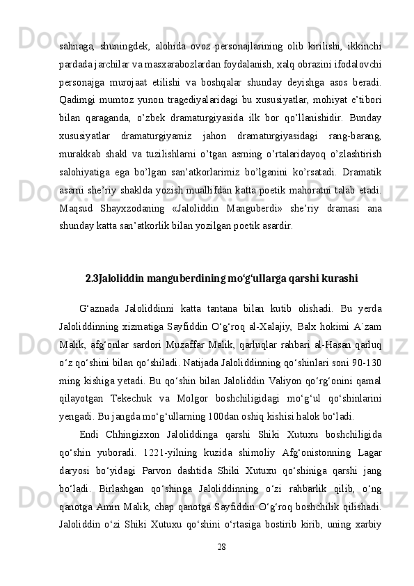 sahnaga,   shuningdek,   alohida   ovoz   personajlarining   olib   kirilishi,   ikkinchi
pardada jarchilar va masxarabozlardan foydalanish, xalq obrazini ifodalovchi
personajga   murojaat   etilishi   va   boshqalar   shunday   deyishga   asos   beradi.
Qadimgi   mumtoz   yunon   tragediyalaridagi   bu   xususiyatlar,   mohiyat   e’tibori
bilan   qaraganda,   o’zbek   dramaturgiyasida   ilk   bor   qo’llanishidir.   Bunday
xususiyatlar   dramaturgiyamiz   jahon   dramaturgiyasidagi   rang-barang,
murakkab   shakl   va   tuzilishlarni   o’tgan   asrning   o’rtalaridayoq   o’zlashtirish
salohiyatiga   ega   bo’lgan   san’atkorlarimiz   bo’lganini   ko’rsatadi.   Dramatik
asarni she’riy shaklda  yozish  muallifdan katta poetik  mahoratni talab etadi.
Maqsud   Shayxzodaning   «Jaloliddin   Manguberdi»   she’riy   dramasi   ana
shunday katta san’atkorlik bilan yozilgan poetik asardir.
2.3Jaloliddin manguberdining mo‘g‘ullarga qarshi kurashi
G‘aznada   Jaloliddinni   katta   tantana   bilan   kutib   olishadi.   Bu   yerda
Jaloliddinning  xizmatiga  Sayfiddin  O‘g‘roq  al-Xalajiy,  Balx  hokimi  A`zam
Malik,   afg‘onlar   sardori   Muzaffar   Malik,   qarluqlar   rahbari   al-Hasan   qarluq
o‘z qo‘shini bilan qo‘shiladi. Natijada Jaloliddinning qo‘shinlari soni 90-130
ming kishiga yetadi. Bu qo‘shin bilan Jaloliddin Valiyon qo‘rg‘onini qamal
qilayotgan   Tekechuk   va   Molgor   boshchiligidagi   mo‘g‘ul   qo‘shinlarini
yengadi. Bu jangda mo‘g‘ullarning 100dan oshiq kishisi halok bo‘ladi.
Endi   Chhingizxon   Jaloliddinga   qarshi   Shiki   Xutuxu   boshchiligida
qo‘shin   yuboradi.   1221-yilning   kuzida   shimoliy   Afg‘onistonning   Lagar
daryosi   bo‘yidagi   Parvon   dashtida   Shiki   Xutuxu   qo‘shiniga   qarshi   jang
bo‘ladi.   Birlashgan   qo‘shinga   Jaloliddinning   o‘zi   rahbarlik   qilib,   o‘ng
qanotga  Amin  Malik,  chap  qanotga  Sayfiddin  O‘g‘roq  boshchilik  qilishadi.
Jaloliddin   o‘zi   Shiki   Xutuxu   qo‘shini   o‘rtasiga   bostirib   kirib,   uning   xarbiy
28 