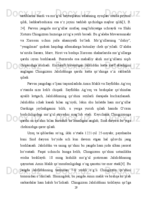 tartiblarini buzdi va mo‘g‘ul bayroqlarini otlarining oyoqlari ostida poymol
qildi,   lashkarboshisini   esa   o‘z   joyini   tashlab   qochishga   majbur   qildi[3,   B.
24].   Parvon   jangida   mo‘g‘ullar   mutlaq   mag‘lubiyatga   uchraydi   va   Shiki
Xutuxu Chingizxon huzuriga zo‘rg‘a yetib boradi. Bu g‘alaba Movarounnahr
va   Xuroson   uchun   juda   ahamiyatli   bo‘ladi.   Mo‘g‘ullarning   “ilohiy”,
“yengilmas”   qudrati   haqidagi   afsonalarga   butunlay   chek   qo‘yiladi.   G‘alaba
ta’sirida   Saraxs,   Marv,   Hirot   va   boshqa   Xuroson   shaharlarida   mo‘g‘ullarga
qarshi   isyon   boshlanadi.   Buxoroda   esa   mahalliy   aholi   mo‘g‘ullarni   siqib
chiqarishga   erishadi.   Kuchayib   borayotgan   Jaloliddin   katta   xavf   ekanligini
anglagan   Chingizxon   Jaloliddinga   qarshi   katta   qo‘shinga   o‘zi   rahbarlik
qiladi.
Parvon jangidagi o‘ljani taqsimlashda Amin Malik va Sayfiddin Ag‘roq
o‘rtasida   nizo   kelib   chiqadi.   Sayfiddin   Ag‘roq   va   boshqalar   qo‘shindan
ajralib   ketgach,   Jaloliddinning   qo‘shini   sezilarli   darajada   kuchsizlanadi.
Jaloliddin   ichak   kasali   bilan   og‘riydi,   lekin   shu   holatda   ham   mo‘g‘ullar
Gardizga   joylashganini   bilib,   u   yerga   yurish   qiladi   hamda   O‘rxon
boshchiligidagi   mo‘g‘ul   otryadini   mag‘lub   etadi.   Keyichalik   Chingizxonga
qarshi oz qo‘shin bilan kurashib bo‘lmasligini anglab, Sind daryosi bo‘yiga
chekinishga qaror qiladi.
Uzoq   ta`qiblardan   so‘ng,   ikki   o‘rtada   1221-yil   25-noyabr,   payshanba
kuni   Sind   daryosi   bo‘yida   uch   kun   davom   etgan   hal   qiluvchi   jang
boshlanadi.   Jaloliddin   va   uning   qo‘shini   bu   jangda   ham   juda   ulkan   jasorat
ko‘rsatadi.   Faqat   uchinchi   kunga   kelib,   Chingizxon   qo‘shini   ustunlikka
erisha   boshlaydi.   10   ming   kishilik   mo‘g‘ul   pistirmasi   Jaloliddinning
qaynotasi Amin Malik qo‘mondonligidagi o‘ng qanotni tor-mor etadi[4]. Bu
jangda   Jaloliddinning   taxminan   7-8   yoshli   o‘g‘li   Chingizxon   qo‘shini
tomonidan o‘ldiriladi. Shuningdek, bu jangda Amin malik va boshqa ko‘plab
sarkardalar   ham   halok   bo‘lishadi.   Chingizxon   Jaloliddinni   tiriklayin   qo‘lga
29 