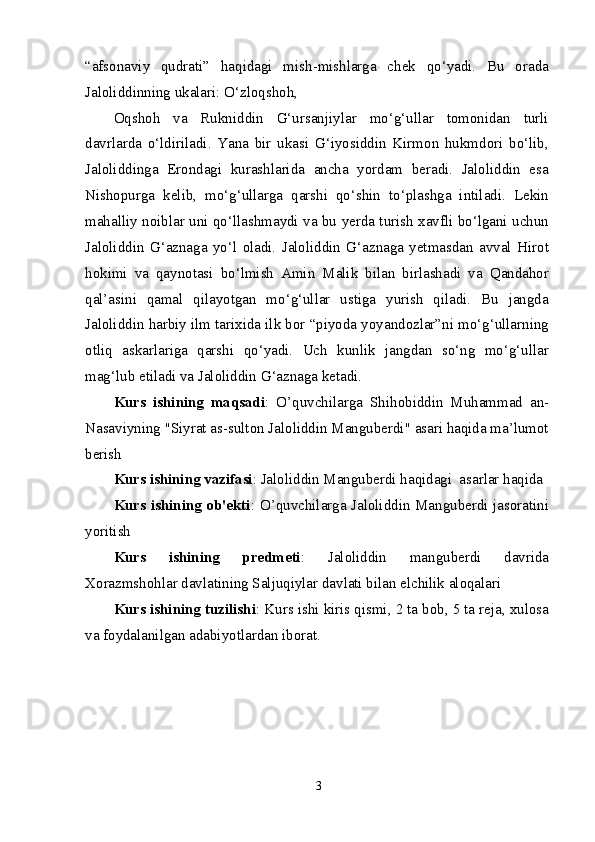 “afsonaviy   qudrati”   haqidagi   mish-mishlarga   chek   qo‘yadi.   Bu   orada
Jaloliddinning ukalari: O‘zloqshoh,
Oqshoh   va   Rukniddin   G‘ursanjiylar   mo‘g‘ullar   tomonidan   turli
davrlarda   o‘ldiriladi.   Yana   bir   ukasi   G‘iyosiddin   Kirmon   hukmdori   bo‘lib,
Jaloliddinga   Erondagi   kurashlarida   ancha   yordam   beradi.   Jaloliddin   esa
Nishopurga   kelib,   mo‘g‘ullarga   qarshi   qo‘shin   to‘plashga   intiladi.   Lekin
mahalliy noiblar uni qo‘llashmaydi va bu yerda turish xavfli bo‘lgani uchun
Jaloliddin   G‘aznaga   yo‘l   oladi.   Jaloliddin   G‘aznaga   yetmasdan   avval   Hirot
hokimi   va   qaynotasi   bo‘lmish   Amin   Malik   bilan   birlashadi   va   Qandahor
qal’asini   qamal   qilayotgan   mo‘g‘ullar   ustiga   yurish   qiladi.   Bu   jangda
Jaloliddin harbiy ilm tarixida ilk bor “piyoda yoyandozlar”ni mo‘g‘ullarning
otliq   askarlariga   qarshi   qo‘yadi.   Uch   kunlik   jangdan   so‘ng   mo‘g‘ullar
mag‘lub etiladi va Jaloliddin G‘aznaga ketadi.
Kurs   ishining   maqsadi :   O’quvchilarga   Shihobiddin   Muhammad   an-
Nasaviyning "Siyrat as-sulton Jaloliddin Manguberdi" asari haqida ma’lumot
berish
Kurs ishining vazifasi : Jaloliddin Manguberdi haqidagi  asarlar haqida
Kurs ishining ob'ekti : O’quvchilarga Jaloliddin Manguberdi jasoratini
yoritish 
Kurs   ishining   predmeti :   Jaloliddin   manguberdi   davrida
Xorazmshohlar davlatining Saljuqiylar davlati bilan elchilik aloqalari
Kurs ishining tuzilishi : Kurs ishi kiris qismi, 2 ta bob, 5 ta reja, xulosa
va foydalanilgan adabiyotlardan iborat.
3