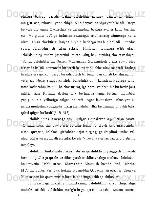 olishga   buyruq   beradi.   Lekin   Jaloliddin   shaxsiy   bahodirligi   tufayli
mo‘g‘ullar qurshovini yorib chiqib, Sind daryosi bo‘yiga yetib keladi. Daryo
bo‘yida   uni   onasi   Oychechak   va   haramidagi   boshqa   ayollar   kutib   turishar
edi.   Mo‘g‘ullar   qo‘liga   tushishni   istamagan   ayollarining   iltimosiga   ko‘ra
ularni   suvga   cho‘ktirish   haqida   buyruq   berishga   majbur   bo‘ladi.   Shundan
so‘ng,   Jaloliddin   oti   bilan   sakrab,   Hindiston   tomonga   o‘tib   oladi.
Jaloliddinning   ushbu   jasoratini   Mirzo   Ulug‘bek   quyidagicha   tasvirlaydi:
“Sulton   Jaloliddin   bin   Sulton   Muhammad   Xorazmshoh   o‘zini   suv-u   olov
o‘rtasida ko‘rdi, chunonchi bir tarafida keskir qilichlar olov sochardi, boshqa
tarafida esa qonxo‘r daryo turardi. Hech bir tomondan chiqib ketishning iloji
yo‘q   edi.   Noiloj   jangga   kirishdi.   Bahodirlik   otini   kurash   maydoniga   solib,
totor kofirlardan ko‘pini halokat tuprog‘iga qordi va hech bir kulfatsiz jang
qildiki,   agar   Rustami   doston   tirik   bo‘lganda,   unga   bo‘lgan   muhabbat
yopig‘ini   o‘z   yelkasiga   solgan   bo‘lardi.   Agar   kumushtan   Isfandiyor   bu
jangni mushohada qilganda, uning xizmatida qullik lavozimini jonu dili bilan
qabul qilgan bo‘lardi”[5, B. 318].
Jaloliddinning   jasoratiga   qoyil   qolgan   Chingizxon   o‘g‘illariga   qarata:
“Otaning   faqat   shunday   o‘g‘li   bo‘lishi   lozim.   U   olovli   jang   maydonidan
o‘zini   qutqarib,   halokatli   girdobdan   najot   qirg‘og‘iga   chiqdimi,   undan   xali
ulug‘ ishlar va qiyomatli isyonlar keladi!”- deydi va orqasidan ta’qib etishni
taqiqlaydi.
Jaloliddin Hindistonda o‘ziga nisbatan qarshiliklarni yenggach, bu yerda
ham mo‘g‘ullarga qarshi tarafdor guruh shakllantirishga erishadi. Jaloliddin
hokimiyatini   Dehli   sultoni   Shamsiddin   Eltutmish   hamda   Sind,   Uchcha,
Mo‘lton, Lohur, Peshovar hokimi Nosiriddin Qubacha tan oladilar. Eron va
Xurosondan bir qator amirlar ham Jaloliddinga kelib qo‘shiladilar.
Hindistondagi   mahalliy   hokimlarning   Jaloliddinni   siqib   chiqarishga
intilishi   sababli,   Jaloliddin   mo‘g‘ullarga   qarshi   kurashni   davom   ettirish
30 