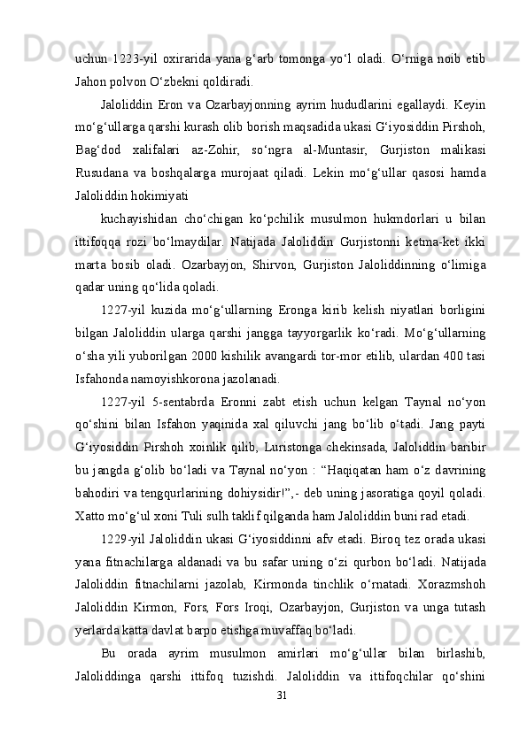 uchun   1223-yil   oxirarida   yana   g‘arb   tomonga   yo‘l   oladi.   O‘rniga   noib   etib
Jahon polvon O‘zbekni qoldiradi.
Jaloliddin  Eron  va  Ozarbayjonning  ayrim  hududlarini  egallaydi.  Keyin
mo‘g‘ullarga qarshi kurash olib borish maqsadida ukasi G‘iyosiddin Pirshoh,
Bag‘dod   xalifalari   az-Zohir,   so‘ngra   al-Muntasir,   Gurjiston   malikasi
Rusudana   va   boshqalarga   murojaat   qiladi.   Lekin   mo‘g‘ullar   qasosi   hamda
Jaloliddin hokimiyati
kuchayishidan   cho‘chigan   ko‘pchilik   musulmon   hukmdorlari   u   bilan
ittifoqqa   rozi   bo‘lmaydilar.   Natijada   Jaloliddin   Gurjistonni   ketma-ket   ikki
marta   bosib   oladi.   Ozarbayjon,   Shirvon,   Gurjiston   Jaloliddinning   o‘limiga
qadar uning qo‘lida qoladi.
1227-yil   kuzida   mo‘g‘ullarning   Eronga   kirib   kelish   niyatlari   borligini
bilgan   Jaloliddin   ularga   qarshi   jangga   tayyorgarlik   ko‘radi.   Mo‘g‘ullarning
o‘sha yili yuborilgan 2000 kishilik avangardi tor-mor etilib, ulardan 400 tasi
Isfahonda namoyishkorona jazolanadi.
1227-yil   5-sentabrda   Eronni   zabt   etish   uchun   kelgan   Taynal   no‘yon
qo‘shini   bilan   Isfahon   yaqinida   xal   qiluvchi   jang   bo‘lib   o‘tadi.   Jang   payti
G‘iyosiddin   Pirshoh   xoinlik   qilib,   Luristonga   chekinsada,   Jaloliddin   baribir
bu jangda  g‘olib bo‘ladi  va  Taynal  no‘yon : “Haqiqatan  ham  o‘z  davrining
bahodiri va tengqurlarining dohiysidir!”,- deb uning jasoratiga qoyil qoladi.
Xatto mo‘g‘ul xoni Tuli sulh taklif qilganda ham Jaloliddin buni rad etadi.
1229-yil Jaloliddin ukasi G‘iyosiddinni afv etadi. Biroq tez orada ukasi
yana   fitnachilarga   aldanadi   va   bu   safar   uning   o‘zi   qurbon   bo‘ladi.   Natijada
Jaloliddin   fitnachilarni   jazolab,   Kirmonda   tinchlik   o‘rnatadi.   Xorazmshoh
Jaloliddin   Kirmon,   Fors,   Fors   Iroqi,   Ozarbayjon,   Gurjiston   va   unga   tutash
yerlarda katta davlat barpo etishga muvaffaq bo‘ladi.
Bu   orada   ayrim   musulmon   amirlari   mo‘g‘ullar   bilan   birlashib,
Jaloliddinga   qarshi   ittifoq   tuzishdi.   Jaloliddin   va   ittifoqchilar   qo‘shini
31