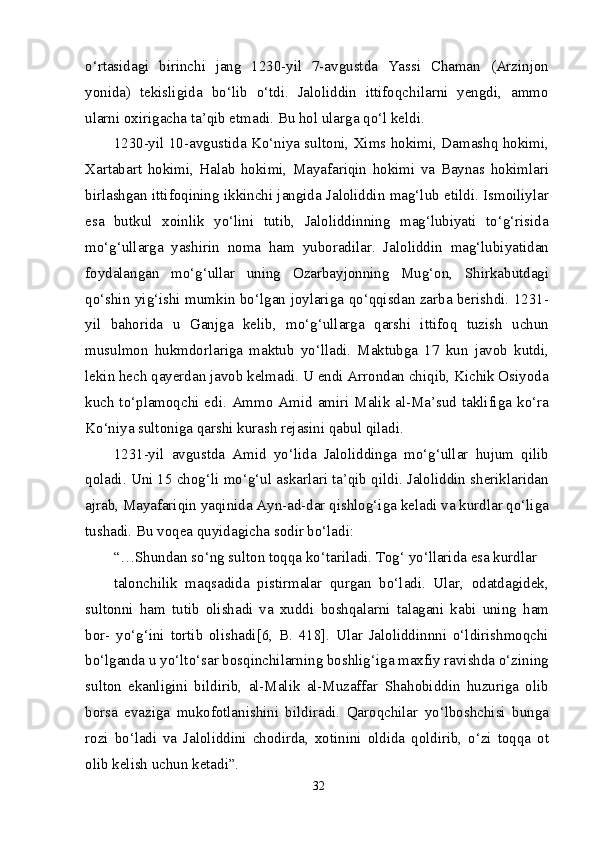 o‘rtasidagi   birinchi   jang   1230-yil   7-avgustda   Yassi   Chaman   (Arzinjon
yonida)   tekisligida   bo‘lib   o‘tdi.   Jaloliddin   ittifoqchilarni   yengdi,   ammo
ularni oxirigacha ta’qib etmadi. Bu hol ularga qo‘l keldi.
1230-yil 10-avgustida Ko‘niya sultoni, Xims hokimi, Damashq hokimi,
Xartabart   hokimi,   Halab   hokimi,   Mayafariqin   hokimi   va   Baynas   hokimlari
birlashgan ittifoqining ikkinchi jangida Jaloliddin mag‘lub etildi. Ismoiliylar
esa   butkul   xoinlik   yo‘lini   tutib,   Jaloliddinning   mag‘lubiyati   to‘g‘risida
mo‘g‘ullarga   yashirin   noma   ham   yuboradilar.   Jaloliddin   mag‘lubiyatidan
foydalangan   mo‘g‘ullar   uning   Ozarbayjonning   Mug‘on,   Shirkabutdagi
qo‘shin yig‘ishi mumkin bo‘lgan joylariga qo‘qqisdan zarba berishdi. 1231-
yil   bahorida   u   Ganjga   kelib,   mo‘g‘ullarga   qarshi   ittifoq   tuzish   uchun
musulmon   hukmdorlariga   maktub   yo‘lladi.   Maktubga   17   kun   javob   kutdi,
lekin hech qayerdan javob kelmadi. U endi Arrondan chiqib, Kichik Osiyoda
kuch to‘plamoqchi edi. Ammo Amid amiri Malik al-Ma’sud  taklifiga ko‘ra
Ko‘niya sultoniga qarshi kurash rejasini qabul qiladi.
1231-yil   avgustda   Amid   yo‘lida   Jaloliddinga   mo‘g‘ullar   hujum   qilib
qoladi. Uni 15 chog‘li mo‘g‘ul askarlari ta’qib qildi. Jaloliddin sheriklaridan
ajrab, Mayafariqin yaqinida Ayn-ad-dar qishlog‘iga keladi va kurdlar qo‘liga
tushadi. Bu voqea quyidagicha sodir bo‘ladi:
“…Shundan so‘ng sulton toqqa ko‘tariladi. Tog‘ yo‘llarida esa kurdlar
talonchilik   maqsadida   pistirmalar   qurgan   bo‘ladi.   Ular,   odatdagidek,
sultonni   ham   tutib   olishadi   va   xuddi   boshqalarni   talagani   kabi   uning   ham
bor-   yo‘g‘ini   tortib   olishadi[6,   B.   418].   Ular   Jaloliddinnni   o‘ldirishmoqchi
bo‘lganda u yo‘lto‘sar bosqinchilarning boshlig‘iga maxfiy ravishda o‘zining
sulton   ekanligini   bildirib,   al-Malik   al-Muzaffar   Shahobiddin   huzuriga   olib
borsa   evaziga   mukofotlanishini   bildiradi.   Qaroqchilar   yo‘lboshchisi   bunga
rozi   bo‘ladi   va   Jaloliddini   chodirda,   xotinini   oldida   qoldirib,   o‘zi   toqqa   ot
olib kelish uchun ketadi”.
32 