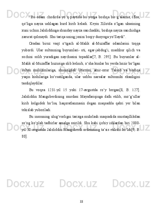 “Bu   odam   chodirda   yo‘q   paytida   bu   yerga   boshqa   bir   g‘alamis,   iflos,
qo‘liga   nayza   ushlagan   kurd   kirib   keladi.   Keyin   Xilotda   o‘lgan   ukasining
xuni uchun Jaloliddinga shunday nayza sanchadiki, boshqa nayza sanchishga
zarurat qolmaydi. Shu tariqa uning jonini boqiy dunyoga yo‘llaydi”.
Oradan   biroz   vaqt   o‘tgach   al-Malik   al-Muzaffar   odamlarini   toqqa
yubordi.   Ular   sultonning   buyumlari-   oti,   egar-jabdug‘i,   mashhur   qilich   va
sochini   solib   yuradigan   naychasini   topadilar[7,   B.   295].   Bu   buyumlar   al-
Malik al-Muzaffar huzuriga olib kelinib, o‘sha kunlar bu yerda hozir bo‘lgan
sulton   mulozimlariga,   shuningdek   Uturxon,   amir-oxur   Talsob   va   boshqa
yaqin   kishilariga   ko‘rsatilganda,   ular   ushbu   narsalar   sultonniki   ekanligini
tasdiqlaydilar.
Bu   voqea   1231-yil   15   yoki   17-avgustda   ro‘y   bergan[8,   B.   127].
Jaloliddin   Manguberdining   murdasi   Mayafariqinga   dafn   etilib,   mo‘g‘ullar
kirib   kelgudek   bo‘lsa,   haqoratlanmasin   degan   maqsadda   qabri   yer   bilan
tekislab yuboriladi.
Bu insonning ulug‘vorligni tarixga muhrlash maqsadida mustaqillikdan
so‘ng ko‘plab tadbirlar amalga osirildi. Shu kabi ijobiy ishlardan biri 2000-
yil 30-avgustda Jaloliddin Manguberdi ordenining ta’sis etilishi bo‘ldi[9, B.
80].
33 